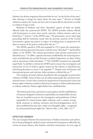 174
Conflicted Democracies and Gendered Violence
Kashmir, the district magistrate discovered that he was “on the hit list of the army”
after refusing to change his report about the mass rapes.575
Doctors in Punjab
refused to examine the victim-survivor and in Gujarat did not document or testify
to evidence of rape at trial.
Residents of Kashmir and other “disturbed” regions of India are doubly
affected under the controversial AFSPA. The AFSPA provides military officials
with broad powers to arrest, enter, search, and seize, without warrant, and to use
lethal force.576
Section 7 of the AFSPA states, “No prosecution, suit or other legal
proceeding shall be instituted, except with the previous sanction of the Central
Government, against any person in respect of anything done or purported to be
done in exercise of the powers conferred by this act.”577
The AFSPA, passed in 1958 and expanded in 1972, grants the national gov-
ernment and state governors the power to declare areas “disturbed”578
and therefore
subject to the AFSPA. The national government rarely permits prosecutions in
disturbed areas.579
In 2004, a special committee established by the national govern-
ment concluded that the act had “become a symbol of oppression, an object of hate
and an instrument of discrimination.”580
The CEDAW committee has repeatedly
urged India “to abolish or reform the AFSPA and to ensure that investigation and
prosecution of acts of violence against women by the military in disturbed areas
and during detention or arrest is not impeded.”581
Despite years of domestic and
international protest and criticism, India continues to defend the act.582
The incidents of sexual violence described by this monograph are prima facie
violations of IHRL. Some of these acts of violence potentially also constitute inter-
national crimes. A state’s duty to prosecute perpetrators of international crimes and
human rights violations extends to all persons irrespective of their political position
or military authority. Human rights bodies have established that
“All amnesty provisions, provisions on prescription and the establishment
of measures designed to eliminate responsibility are inadmissible, because
they are intended to prevent the investigation and punishment of those
responsible for serious human rights violations such as torture, extraju-
dicial, summary or arbitrary execution and forced disappearance, all of
them prohibited because they violate non-derogable rights…recognized
by international human rights law” (Barrios Altos v. Peru, 2001: 41).583
Effective Remedy
The case examples illustrate the inattentiveness of Indian institutions and authori-
ties to the psychological, medical, moral, and material consequences suffered by the
victims of sexual violence, their families, and their communities. At every stage of
 