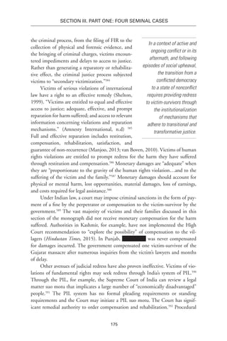 175
SECTION III. Part One: Four Seminal Cases
In a context of active and
ongoing conflict or in its
aftermath, and following
episodes of social upheaval,
the transition from a
conflicted democracy
to a state of nonconflict
requires providing redress
to victim-survivors through
the institutionalization
of mechanisms that
adhere to transitional and
transformative justice.
the criminal process, from the filing of FIR to the
collection of physical and forensic evidence, and
the bringing of criminal charges, victims encoun-
tered impediments and delays to access to justice.
Rather than generating a reparatory or rehabilita-
tive effect, the criminal justice process subjected
victims to “secondary victimization.”584
Victims of serious violations of international
law have a right to an effective remedy (Shelton,
1999). “Victims are entitled to equal and effective
access to justice; adequate, effective, and prompt
reparation for harm suffered; and access to relevant
information concerning violations and reparation
mechanisms.” (Amnesty International, n.d) 585
Full and effective reparation includes restitution,
compensation, rehabilitation, satisfaction, and
guarantee of non-recurrence (Manjoo, 2013; van Boven, 2010). Victims of human
rights violations are entitled to prompt redress for the harm they have suffered
through restitution and compensation.586
Monetary damages are “adequate” when
they are “proportionate to the gravity of the human rights violation…and to the
suffering of the victim and the family.”587
Monetary damages should account for
physical or mental harm, lost opportunities, material damages, loss of earnings,
and costs required for legal assistance.588
Under Indian law, a court may impose criminal sanctions in the form of pay-
ment of a fine by the perpetrator or compensation to the victim-survivor by the
government.589
The vast majority of victims and their families discussed in this
section of the monograph did not receive monetary compensation for the harm
suffered. Authorities in Kashmir, for example, have not implemented the High
Court recommendation to “explore the possibility” of compensation to the vil-
lagers (Hindustan Times, 2015). In Punjab, was never compensated
for damages incurred. The government compensated one victim-survivor of the
Gujarat massacre after numerous inquiries from the victim’s lawyers and months
of delay.
Other avenues of judicial redress have also proven ineffective. Victims of vio-
lations of fundamental rights may seek redress through India’s system of PIL.590
Through the PIL, for example, the Supreme Court of India can review a legal
matter suo motu that implicates a large number of “economically disadvantaged”
people.591
The PIL system has no formal pleading requirements or standing
requirements and the Court may initiate a PIL suo motu. The Court has signif-
icant remedial authority to order compensation and rehabilitation.592
Procedural
 