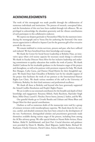 xviii
ACKNOWLEDGMENTS
The work of this monograph was made possible through the collaboration of
numerous individuals and institutions. The process of research, conceptual labor,
and the formulation of this text have been enabled through rich alliances. We are
privileged to acknowledge the abundant generosity and the vibrant contributions
of each participant in this collaborative endeavor.
We express our deepest gratitude to Navanethen Pillay for the statement intro-
ducing the monograph and to Veena Das for authoring the foreword. Our most
sincere appreciation is offered to Arpana Caur for the generous gift of her evocative
artwork for the cover.
We remain indebted to victim-survivors, present and past, who have suffered
and endured. We have benefitted from their knowledge and courage.
We thank the Center for Social Sector Leadership at Berkeley Haas, an inno-
vative space where civil society capacity for necessary social change is cultivated.
We thank its Faculty Director Nora Silver for her inclusive leadership and endur-
ing commitment to quality education that enables the work of justice. We thank
Andrik Cardenas for his invaluable guidance in the formative stages of the project
and throughout, as well as his patience with persistent requests for help. We thank
Ben Mangan, Cathy Garza, and Danner Doud-Martin for their thoughtful sup-
port. We thank Dean Sujit Choudhry of Berkeley Law for his valuable support of
the project that facilitates the work of our partners at the International Human
Rights Law Clinic. We thank various members of the staff at the University of
California, Berkeley, for their kind assistance and professional excellence.
We thank all those at Berkeley and beyond who have generously supported
the Armed Conflict Resolution and People’s Rights Project.
We are in debt to our esteemed contributors for the breadth and depth of their
knowledge and engagement: Roxanna Altholz, Paola Bacchetta, Rajvinder Singh
Bains, Mihir Desai, Laurel E. Fletcher, Parvez Imroz, Jeremy J. Sarkin, and Pei Wu.
Our grateful thanks go to Urvashi Butalia and Zubaan and Mona Bhan and
Deepti Misri for their special contributions.
Outlines as well as numerous drafts of the manuscript were read by a group
of eminent reviewers with interdisciplinary expertise. We thank them for the vari-
ous, careful, and detailed comments that have been critical to the development of
the text. Furthermore, distinguished scholars and practitioners generously made
themselves available during various stages of the process, including from among
the ACRes advisory group. We offer special thanks to Naomi Roht-Arriaza, Elazar
Barkan, Abdul R. JanMohamed, and Jyoti Puri. Crucial direction and guidance
were provided by Homi K. Bhabha, Akeel Bilgrami, Judith Butler, Richard M.
Buxbaum, Charlie Clements, David Cohen, Fawzia Afzal-Khan, Amitava Kumar,
 