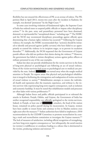 176
Conflicted Democracies and Gendered Violence
flexibility has not ensured the effectiveness of PIL as an avenue of redress. The PIL
petition filed in April 2013, twenty-two years after the incident in Kashmir, for
example, was deemed “premature” by the High Court.593
In some cases involving violations of fundamental rights, the Supreme Court
of India has ordered states to suspend public officials or impose other disciplinary
actions.594
In the past, army and paramilitary personnel have been dismissed,
demoted, or reprimanded for “unexplained abuses,” including rape.595
The NHRC
and the NCM may recommend disciplinary proceedings against officials upon
determining that a human rights violation has occurred.596
Following the Gujarat
violence, for example, the NHRC recommended that: “action[s] should be initiat-
ed to identify and proceed against [public servants] who have failed to act appro-
priately to control the violence in its incipient stages, or to prevent its escalation
thereafter.”597
Additionally, the NCM requested that the Government of Gujarat
punish officers who did not perform their duties during the violence.598
However,
the government has failed to initiate disciplinary actions against police officers or
military personnel in any of the case examples.
Indian law does not provide rehabilitation for the victim-survivor in the form
of long-term physical or psychological care following an act of sexual violence.
None of the victim-survivors had access to psychological care or medical care pro-
vided by the state. Indeed, was turned away when she sought medical
attention in Punjab. Yet experts attest that physical and psychological rehabilita-
tion is integral to facilitating the reintegration and readaptation of victim-survivors
of sexual violence to society.599
Rehabilitation attempts to restore the individu-
al’s health and reputation after the traumatic experience, and without it, the vic-
tim-survivor risks experiencing long-term negative consequences, such as isolation
and economic hardship. It must be noted that rehabilitation models and processes
are often laden with various problematics.600
Although Indian forces and public officials participated in or tolerated the
attacks in Kashmir, Punjab, Odisha, and Gujarat, the Government of India has
neither recognized responsibility nor officially apologized to the victim-survivors.
Indeed, in Punjab, at least one of ’s attackers, the head of the station
house, remained on police payroll during his incarceration. In Gujarat, women
have been unable to return home and continue to live in Muslim enclaves even
eight years after the massacre.601
Indian authorities have failed to implement a 2010
recommendation by the CEDAW Committee to promote reconciliation by creat-
ing a truth and reconciliation commission to investigate the Gujarat massacre.602
The lack of measures of satisfaction, including official recognition of wrongdoing,
can have long-term negative consequences as “not infrequently, the social reaction
[to victims] is indifference or avoidance leading to a silence that is detrimental to
the victims, producing isolation and mistrust.”603
 