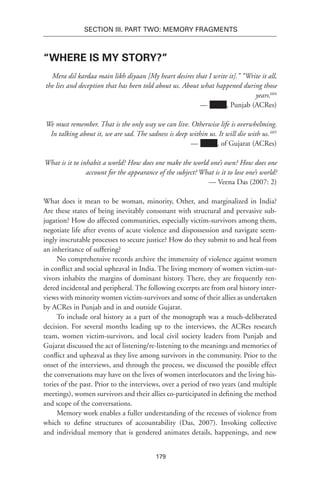 179
SECTION III. Part TWO: MEMORY FRAGMENTS
“Where Is My Story?”
Mera dil kardaa main likh diyaan [My heart desires that I write it].” “Write it all,
the lies and deception that has been told about us. About what happened during those
years.604
— Name, Punjab (ACRes)
We must remember. That is the only way we can live. Otherwise life is overwhelming.
In talking about it, we are sad. The sadness is deep within us. It will die with us.605
— Name, of Gujarat (ACRes)
What is it to inhabit a world? How does one make the world one’s own? How does one
account for the appearance of the subject? What is it to lose one’s world?
— Veena Das (2007: 2)
What does it mean to be woman, minority, Other, and marginalized in India?
Are these states of being inevitably consonant with structural and pervasive sub-
jugation? How do affected communities, especially victim-survivors among them,
negotiate life after events of acute violence and dispossession and navigate seem-
ingly inscrutable processes to secure justice? How do they submit to and heal from
an inheritance of suffering?
No comprehensive records archive the immensity of violence against women
in conflict and social upheaval in India. The living memory of women victim-sur-
vivors inhabits the margins of dominant history. There, they are frequently ren-
dered incidental and peripheral. The following excerpts are from oral history inter-
views with minority women victim-survivors and some of their allies as undertaken
by ACRes in Punjab and in and outside Gujarat.
To include oral history as a part of the monograph was a much-deliberated
decision. For several months leading up to the interviews, the ACRes research
team, women victim-survivors, and local civil society leaders from Punjab and
Gujarat discussed the act of listening/re-listening to the meanings and memories of
conflict and upheaval as they live among survivors in the community. Prior to the
onset of the interviews, and through the process, we discussed the possible effect
the conversations may have on the lives of women interlocutors and the living his-
tories of the past. Prior to the interviews, over a period of two years (and multiple
meetings), women survivors and their allies co-participated in defining the method
and scope of the conversations.
Memory work enables a fuller understanding of the recesses of violence from
which to define structures of accountability (Das, 2007). Invoking collective
and individual memory that is gendered animates details, happenings, and new
 