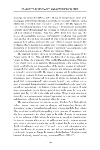 180
Conflicted Democracies and Gendered Violence
meanings that remain lost (Dossa, 2014: 21-22). In recognizing its value, criti-
cal, engaged anthropology interjects a cautionary note into such endeavors, calling
attention to a “second moment of violence” (Dossa, 2014: 21). The necessary pro-
cess of remembering traumatic events may render re-traumatization as inevitable.
Subaltern agency through speech-acts intercede on political silence and silencing,
and their reification (Feldman, 1991; Ross, 2003). Fiona Ross writes that, “the
absence of an empathetic listener, or more radically, the absence of an addressable
other, another who can hear the anguish of one’s memories and thus affirm and
recognize their realness, annihilates the story” (2003: 3, original emphasis). The
production of new memory is contingent upon “a re-creation that is dependent for
its meaning on the remembering individual or community’s contemporary social
context, beliefs, and aspirations” (Argenti and Schramm: 2012: 2).
The fragment-narratives below are chronologically placed, beginning with the
Punjab conflict of the 1980s and 1990s and followed by the social upheaval in
Gujarat in 2002. The articulation of life worlds (Das and Kleinman, 2000), and
events offered below are in fragments. Through listening to the intimate memo-
ries of social suffering our understandings of the event of violence are differently
politicized. They attest to the weight of incidents and conditions that are in and
of themselves incomprehensible. The impact of violence and the isolation endured
by victim-survivors are, for them, ever present. The women narrators speak to the
simultaneous grip of trauma and the practice of agency that renders the act of
speech both precise and partially inaccessible, to themselves and to others. Speech,
many women said, disrupts isolation even as it reinforces loss. Speech, many wom-
en said, is a political act. The distance of time, and impact or paucity of social
intervention delimits speech. Women spoke of living in the words they were artic-
ulating, each day, everyday while awake and in sleep. Memory, some said, is con-
structed in lucid yet constricted tongue. Fragments of their narration are explicit
and disturbing, reflective of the events to which they refer.
The myriad shadows of the past, for so many Muslim, Parsi, Sikh, Adivasi,
Dalit… women victim-survivors, are daunting and immovable. Women vic-
tim-survivors spoke of being there for each other, of things that help them endure.
They mentioned the difficulties in speaking of their traumatic life experiences out-
side their communities. Yet, when voiced in the midst of family or community,
or in the seclusion of their minds, the memories are engulfing, overwhelming.
Speaking to outsiders, allies, is a way to feel heard and interject counter-memory,
many women reiterated, to reach past the deep silence (in the world relating to
their lives) and connect with others. The resolve, agency, and articulation of these
women interlocutors in speaking to the past, and the continued injustices they
experience in the present, disrupt the too often diminished and “taken-for-granted
location” of minority women’s memory narratives (Metta, 2010: 29).
 