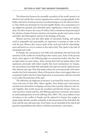 181
SECTION III. Part TWO: MEMORY FRAGMENTS
The disjunction between the ostensible normalcies of the world around us in
which we met and the fear–caution–apprehension–resolve–courage palpable in the
bodies and stories of women narrators was disorienting even to the observer-listen-
er. That which was destroyed was real and tangible (bodies, lives, possessions) as it
was allegorical, spiritual, and vulnerable (spirit, togetherness, conviction, relation-
ality). For these women, the events of violence led to a fundamental questioning of
the relations of power between minority and majority, gender and society, nation
and Other that held together and led to the breakage of the past.
Women survivors and their allies spoke of restoration, healing, and making
whole as impossible and unattainable, yet imperative to attempt in order to live
with the past. Woman after woman spoke of her need and work for acknowledg-
ment and justice as a way to connect to loss and to heal. They spoke to the risks of
attempting such work.
In Punjab, the conversations were held with individuals who had lived with
memories of the conflict for nearly/longer than twenty years. Some of the persons
whose voices appear in the following pages are community leaders who have tak-
en legal action to secure justice. Many among them had not spoken about their
experiences previously with others outside their local communities. In Gujarat,
the conversations were held with individuals who had survived the upheaval more
than thirteen years ago. Most had spoken about the events previously with others
outside their local community. Many of the persons whose voices appear below are
community leaders who have taken legal action to secure justice and have received
or are under the protection of the state.
The reflections are fragments of memory as recounted by women victim-sur-
vivors and some of their allies. Taken together, these broken parts interconnect
myriad events and realities in shaping a narrative that is partial, subjective, and crit-
ical. Together, their words mourn the actualities and histories of pain. These sur-
vivor narratives of pain and loss, and differing experiences constitute entry points
to understanding forms of social suffering (Das, 2007). The voices address events
of violence in the conflict in Punjab and the upheaval in Gujarat that sought to
impact body, identity, sociality, and polity at the intersections of the individual, the
local, and the state and extra-state. As we listen, we are reminded of the ethical and
practical responsibilities that inhere as scholars, practitioners, and readers.
 