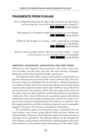 182
Conflicted Democracies and Gendered Violence
Fragments from Punjab
The one unforgettable thing about the conflict is that I spend that one night in jail. I
will never forget that. I never wish that on any other women, anywhere.606
— Xxxx, Xxxxxxxxx , Punjab (ACRes)
What happened to us [through the conflict] is in our hearts, it is never forgotten.
— Xxxx,Xxxxxxxxx , Punjab (ACRes)
Children are like the fingers on our hands…. if one is ripped off, you never forget
about it, never stop feeling it.
— Xxxx,Xxxxxxxxx , Punjab (ACRes)
Earlier, we [knew] our fields and homes. After [the events of the conflict]… we have
no sense of routine, no sense of normalcy. Life became unspeakable.
— Xxxx,Xxxxxxxxx , Punjab (ACRes)
Amritsar, Chandigarh, Hoshiarpur, and Tarn Taran
Following are select fragments from conversations with women victim-survi-
vors and leaders, and their allies, from four sites across Amritsar, Chandigarh,
Hoshiarpur, and Tarn Taran held by the ACRes research team.
The fragments render visible a range of social, political, and personal events
that were witnessed and experienced by Sikh women (and their allies). The inter-
locutors, by their own articulation, have been directly or indirectly impacted by
the conflict in Punjab. Some of the women who suffered sexual violence elected
to speak of their experiences, whereas others spoke of different issues. Most of the
women interviewees were ordinary civilians who were caught in the crossfire of
the conflict. Some were falsely implicated, and all suffered physical or psychosocial
victimization. Their narratives illuminate the extraordinary agency and leadership
exhibited by women, their attempts at seeking justice, and their lives today. A cou-
ple of women interviewees had participated in the militancy as combatants. State
forces apprehended them, and they served prison sentences, and are meaningfully
engaged in the present. One such story is reproduced in what follows.
The interlocutors speak to the performative aspects of gendered and sexu-
alized violence—state violence, group violence, family and social violence, and
collateral violence. They note various details that explicate the textures of violence
and aspects of loss and isolation. The reflections elaborate on the entanglements
of the political, social, personal, and familial that organized gendered and sexual-
ized retribution in rural and urban Punjab during the years of the conflict. These
 