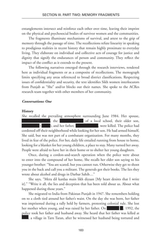 183
SECTION III. Part TWO: MEMORY FRAGMENTS
entanglements intersect and reinforce each other over time, leaving their imprint
on the physical and psychosocial bodies of survivor women and the communities.
The fragments illuminate mechanisms of survival, and attest to the grip of
memory through the passage of time. The recollections refute linearity in speaking
to prodigious realities in recent history that remain highly proximate to everyday
living. They elaborate on individual and collective acts of courage for justice and
dignity that signify the endurances of person and community. They reflect the
impact of the conflict as it extends to the present.
The following narratives emerged through the research interviews, rendered
here as individual fragments or as a composite of recollections. The monograph
limits specifying any areas referenced to broad district classifications. Respecting
issues of confidentiality and security, the text identifies Sikh women interlocutors
from Punjab as “She” and/or blocks out their names. She spoke to the ACRes
research team together with other members of her community.
Conversations: One
History
She recalled the prevailing atmosphere surrounding June 1984. Her spouse,
NameName Name, the of a local school, their older son,
NameName (Name), and her father, NameNa Name, were killed. The police had
cordoned off their neighborhood while looking for her son. He had armed himself,
She said, but was not part of a combatant organization. For many months, they
lived in fear of the police. For her, daily life entailed running from house to home,
looking for a blanket for her young children, a place to stay. Many turned her away.
People were afraid to have her in their home or to shelter her young daughters.
Once, during a cordon-and-search operation when the police were about
to enter into the compound of her home, She recalls her elder son saying to his
younger brother: “You are scared, but you cannot run. Otherwise they get to shoot
you in the back and call you a militant. The generals got their books. The lies they
wrote about alcohol and drugs in Darbar Sahib…”
She says, “Mera dil kardaa main likh diyaan [My heart desires that I write
it].” “Write it all, the lies and deception that has been told about us. About what
happened during those years.”
She migrated to India from Pakistan Punjab in 1947. She remembers holding
on to a cloth tied around her father’s waist. On the day she was born, her father
was imprisoned during a rally held by farmers, protesting colonial rule. She lost
her mother when young, and was raised by her father. On Xxxxxxx xx, 1992, the
police took her father and husband away. She heard that her father was killed at
, a village in Tarn Taran, after he witnessed her husband being tortured and
 