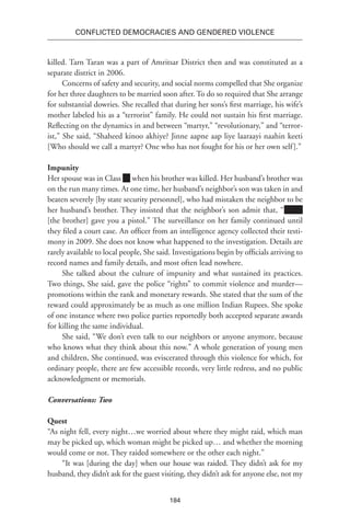 184
Conflicted Democracies and Gendered Violence
killed. Tarn Taran was a part of Amritsar District then and was constituted as a
separate district in 2006.
Concerns of safety and security, and social norms compelled that She organize
for her three daughters to be married soon after. To do so required that She arrange
for substantial dowries. She recalled that during her sons’s first marriage, his wife’s
mother labeled his as a “terrorist” family. He could not sustain his first marriage.
Reflecting on the dynamics in and between “martyr,” “revolutionary,” and “terror-
ist,” She said, “Shaheed kinoo akhiye? Jinne aapne aap liye laaraayi naahin keeti
[Who should we call a martyr? One who has not fought for his or her own self].”
Impunity
Her spouse was in Class when his brother was killed. Her husband’s brother was
on the run many times. At one time, her husband’s neighbor’s son was taken in and
beaten severely [by state security personnel], who had mistaken the neighbor to be
her husband’s brother. They insisted that the neighbor’s son admit that, “Name
[the brother] gave you a pistol.” The surveillance on her family continued until
they filed a court case. An officer from an intelligence agency collected their testi-
mony in 2009. She does not know what happened to the investigation. Details are
rarely available to local people, She said. Investigations begin by officials arriving to
record names and family details, and most often lead nowhere.
She talked about the culture of impunity and what sustained its practices.
Two things, She said, gave the police “rights” to commit violence and murder—
promotions within the rank and monetary rewards. She stated that the sum of the
reward could approximately be as much as one million Indian Rupees. She spoke
of one instance where two police parties reportedly both accepted separate awards
for killing the same individual.
She said, “We don’t even talk to our neighbors or anyone anymore, because
who knows what they think about this now.” A whole generation of young men
and children, She continued, was eviscerated through this violence for which, for
ordinary people, there are few accessible records, very little redress, and no public
acknowledgment or memorials.
Conversations: Two
Quest
“As night fell, every night…we worried about where they might raid, which man
may be picked up, which woman might be picked up… and whether the morning
would come or not. They raided somewhere or the other each night.”
“It was [during the day] when our house was raided. They didn’t ask for my
husband, they didn’t ask for the guest visiting, they didn’t ask for anyone else, not my
 
