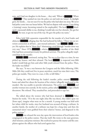 185
SECTION III. Part TWO: MEMORY FRAGMENTS
sons, and I had one daughter in the house… they said, ‘Where is Xxxxxxxx? Where
is Xxxxxxxx?’ They pushed me into the police car and took me [away]. As daylight
grew, the family… was not sure if it was the police who had taken me away. We never
had police come into our house before. We had no dispute with anyone. I was doing
a [training] course, becoming trained to [be employable]. The local Xxxxxxx devel-
oped a [personal] dislike to me, thinking I would take over her clientele. She got her
xxxxxx, the tout, to get me out of the way. He gave the police my name.”
…
Police held Sikh separatists responsible for the murder of a local leader and
abducted Xxxxxxxx, alleging that She had harbored his killers. “There was no ter-
rorism connection at all here…just mutual jealousies,” says Xxxxxxx xxxxx, a law-
yer. He explains that in “those days” eliminating a rival through “murder done was
very easy.” Since 1978, Xxxxxxxx’s relative, Xxxxxxxxxx, a member of the Akali
Dal, had been arrested previously for political activism. The police allegedly impli-
cated him in the murder.
Xxxxxxx xxxxx continued, stating that, “for two to four days at a time, he was
picked up, beaten, and then released. The local Xxxxxxx [a respected non-Sikh
leader] would help get him and other Sikh youth released from the police. Then,
the leader was killed.”
She says, “It was a war between the Congress and the Sikhs following 1984.
Sikhs [felt they could not] live in peace anywhere, much less raise their voice. The
police got medals. They were in a race, it felt, to kill Sikhs.”
…
During the raid following the leader’s murder, police entered Xxxxxxxx’s
home and asked her about the location of her relative (allegedly implicated in the
murder). She was unable to provide information. The police took Xxxxxxxx and
another woman into custody. At the station, police asked Xxxxxxxx to sign a blank
document. She refused. They assaulted her, and proceeded to rape her.
…
She talked about the women who had been detained in Xxxxxxxx Police
Station for weeks. “If in the one night [that She was there], they didn’t spare me
[from rape], imagine what went on for a month. A young mother was held with
her infant child for weeks, since her husband was accused of being a militant. In
another family, the mother of a militant was kept for a long time and then the
unmarried sisters’ were grabbed from their relatives’ homes, and disgraced in the
police stations.”
Xxxxxxx was released the next day upon the intervention of local leaders who
congregated at the police station. That day itself, She wrote to the state governor,
chief minister, and prime minister. She resolved to pursue the matter and file com-
plaints against the officers who had acted against her.
 