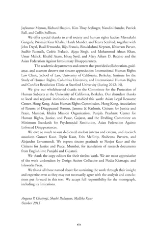 xix
Jaykumar Menon, Richard Shapiro, Kim Thuy Seelinger, Nandini Sundar, Patrick
Ball, and Collin Sullivan.
We offer special thanks to civil society and human rights leaders Meenakshi
Ganguly, Paramjit Kaur Khalra, Harsh Mander, and Teesta Setalvad, together with
John Dayal, Basil Fernando, Bijo Francis, Binalakshmi Nepram, Khurram Parvez,
Sudhir Pattnaik, Cedric Prakash, Ajaya Singh, and Mohammed Ahsan Khan,
Umar Malick, Khalid Azam, Ishaq Syed, and Mary Aileen D. Bacalso and the
Asian Federation Against Involuntary Disappearances.
	 The academic departments and centers that provided collaboration, guid-
ance, and acumen deserve our sincere appreciation: International Human Rights
Law Clinic, School of Law, University of California, Berkeley, Institute for the
Study of Human Rights, Columbia University, and International Human Rights
and Conflict Resolution Clinic at Stanford University (during 2012-14).
We give our wholehearted thanks to the Committee for the Protection of
Human Subjects at the University of California, Berkeley. Our abundant thanks
to local and regional institutions that enabled this work: Asian Legal Resource
Center, Hong Kong, Asian Human Rights Commission, Hong Kong, Association
of Parents of Disappeared Persons, Jammu & Kashmir, Citizens for Justice and
Peace, Mumbai, Khalra Mission Organization, Punjab, Prashant: Center for
Human Rights, Justice, and Peace, Gujarat, and the Drafting Committee on
Minimum Standards for Psychosocial Restitution, Asian Federation Against
Enforced Disappearances.
We owe so much to our dedicated student interns and externs, and research
associates Guneet Kaur, Dipin Kaur, Erin McElroy, Shaheena Parveen, and
Alejandro Urruzmendi. We express sincere gratitude to Navjot Kaur and the
Citizens for Justice and Peace, Mumbai, for translation of research documents
from English into Punjabi and Gujarati.
We thank the copy editors for their tireless work. We are most appreciative
of the work undertaken by Design Action Collective and Nadia Khastagir, and
Inkworks Press.
We thank all those named above for sustaining the work through their insight
and expertise even as they may not necessarily agree with the analysis and conclu-
sions put forward in this text. We accept full responsibility for the monograph,
including its limitations.
Angana P. Chatterji, Shashi Buluswar, Mallika Kaur
October 2015
 