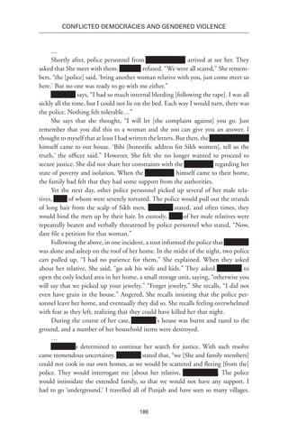 186
Conflicted Democracies and Gendered Violence
…
Shortly after, police personnel from Xxxxxxxxxxxxx arrived at see her. They
asked that She meet with them. Xxxxxxx refused. “We were all scared,” She remem-
bers, “the [police] said, ‘bring another woman relative with you, just come meet us
here.’ But no one was ready to go with me either.”
Xxxxxxxx says, “I had so much internal bleeding [following the rape]. I was all
sickly all the time, but I could not lie on the bed. Each way I would turn, there was
the police. Nothing felt tolerable…”
She says that she thought, “I will let [the complaint against] you go. Just
remember that you did this to a woman and she too can give you an answer. I
thought to myself that at least I had written the letters. But then, the Xxxxxxxxxxxxx
himself came to our house. ‘Bibi [honorific address for Sikh women], tell us the
truth,’ the officer said.” However, She felt she no longer wanted to proceed to
secure justice. She did not share her constraints with the Xxxxxxxxx regarding her
state of poverty and isolation. When the Xxxxxxxxx himself came to their home,
the family had felt that they had some support from the authorities.
Yet the next day, other police personnel picked up several of her male rela-
tives, Xxxx of whom were severely tortured. The police would pull out the strands
of long hair from the scalp of Sikh men, Xxxxxxxx stated, and often times, they
would bind the men up by their hair. In custody, Xxxx of her male relatives were
repeatedly beaten and verbally threatened by police personnel who stated, “Now,
dare file a petition for that woman.”
Following the above, in one incident, a tout informed the police that Xxxxxxxx
was alone and asleep on the roof of her home. In the midst of the night, two police
cars pulled up. “I had no patience for them,” She explained. When they asked
about her relative, She said, “go ask his wife and kids.” They asked Xxxxxxxx to
open the only locked area in her home, a small storage unit, saying, “otherwise you
will say that we picked up your jewelry.” “Forget jewelry,” She recalls, “I did not
even have grain in the house.” Angered, She recalls insisting that the police per-
sonnel leave her home, and eventually they did so. She recalls feeling overwhelmed
with fear as they left, realizing that they could have killed her that night.
During the course of her case, Xxxxxxxx’s house was burnt and razed to the
ground, and a number of her household items were destroyed.
…
Xxxxxxxx’s determined to continue her search for justice. With such resolve
came tremendous uncertainty. Xxxxxxxx stated that, “we [She and family members]
could not cook in our own homes, as we would be scattered and fleeing [from the]
police. They would interrogate me [about her relative, Xxxxxxxxxxx]. The police
would intimidate the extended family, so that we would not have any support. I
had to go ‘underground.’ I travelled all of Punjab and have seen so many villages.
 