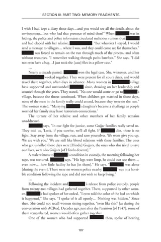 187
SECTION III. Part TWO: MEMORY FRAGMENTS
I wish I had kept a diary those days…and you would see all the details about the
environment…but who had that presence of mind then?” When Xxxxxxxx was in
hiding, the police and police informants circulated malicious rumors that Xxxxxxxx
and had eloped with her relative, Xxxxxxx-xx-xxx. “But wherever I stayed, I would
send a message to villagers… where I was, and they could come see for themselves.”
Xxxxxxx was forced to remain on the run through much of the process, and often
without resources. “I remember walking through paths barefoot,” She says, “I did
not even have a bag…I just took the [case] files in a pillow case.”
…
Nearly a decade passed. Xxxxxxxx won the legal case. She, witnesses, and her
Xxxxxxxxxxxxx worked together. They were present for all court dates, and would
travel there together, often days in advance. Many women in Xxxxxxxxxx village
have supported and surrounded Xxxxxxxx since, drawing on her leadership and
counsel through the years. They stated, “No one would come or go to Xxxxxxxx’s
village, because the threat continued. When children got married in those days,
none of the men in the family really could attend, because they were on the run.”
The women stated, “Marrying Xxxxxxxx’s daughter’s became a challenge as people
worried her family may have ‘terrorism-connections.’
The torture of her relative and other members of her family remains
unaddressed.
Xxxxxxxx says, “In our fight for justice, some Gujjar families really saved us.
They told us, ‘Look, if you survive, we’ll all fight. If Xxxxxxxx dies, there is no
fight. Stay away from the village, run, and save yourselves. We wont give you up.
We are with you.’ We are still like blood relations with these families. The ones
who got us killed those days were [Hindu] Gujjars, the ones who also tried to save
our lives, were also Gujjars [of Hindu descent].”
A male witness to Xxxxxxxx’s condition in custody, the morning following her
rape, was tortured. Xxxxxxxx says, “His legs were limp, he could not use them…
even now… how little facility he has [in them].” He says, “Xxxxxxxx’ was alone
[during the event]. There were no women police nearby. Xxxxxxxx’ was in a horri-
ble condition following the rape and did not wish to keep living.”
…
Following the incident and Xxxxxxxxx ’s release from police custody, people
from twenty-two villages had gathered together. There, supported by other wom-
en, Xxxxxxxx’s had spoken of her ordeal. “I even told the color of the bed on which
it happened,” She says. “I spoke of it all openly… Nothing was hidden.” Since
then, She could not recall women sitting together, “even like this” [as during the
conversation with ACRes]. Decades ago, just after the Partition [of 1947], some of
them remembered, women would often gather together.
One of the women who had supported Xxxxxxxx’ then, spoke of hearing
 