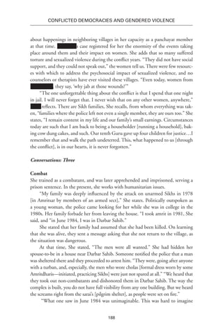 188
Conflicted Democracies and Gendered Violence
about happenings in neighboring villages in her capacity as a panchayat member
at that time. Xxxxxxxx’s case registered for her the enormity of the events taking
place around them and their impact on women. She adds that so many suffered
torture and sexualized violence during the conflict years. “They did not have social
support, and they could not speak out,” the women tell us. There were few resourc-
es with which to address the psychosocial impact of sexualized violence, and no
counselors or therapists have ever visited these villages. “Even today, women from
Xxxxxxxxx , they say, ‘why jab at those wounds?’”
“The one unforgettable thing about the conflict is that I spend that one night
in jail. I will never forget that. I never wish that on any other women, anywhere,”
Xxxx reflects. There are Sikh families, She recalls, from whom everything was tak-
en, “families where the police left not even a single member, they are ours too.” She
states, “I remain content in my life and our family’s small earnings. Circumstances
today are such that I am back to being a householder [running a household], bak-
ing cow dung cakes, and such. Our tenth Guru gave up four children for justice…I
remember that and walk the path undeterred. This, what happened to us [through
the conflict], is in our hearts, it is never forgotten.”
Conversations: Three
Combat
She trained as a combatant, and was later apprehended and imprisoned, serving a
prison sentence. In the present, she works with humanitarian issues.
“My family was deeply influenced by the attack on unarmed Sikhs in 1978
[in Amritsar by members of an armed sect],” She states. Politically outspoken as
a young woman, the police came looking for her while she was in college in the
1980s. Her family forbade her from leaving the house. “I took amrit in 1981, She
said, and “in June 1984, I was in Darbar Sahib.”
She stated that her family had assumed that she had been killed. On learning
that she was alive, they sent a message asking that she not return to the village, as
the situation was dangerous.
At that time, She stated, “The men were all wanted.” She had hidden her
spouse-to-be in a house near Darbar Sahib. Someone notified the police that a man
was sheltered there and they proceeded to arrest him. “They were, going after anyone
with a turban, and, especially, the men who wore cholas [formal dress worn by some
Amritdharis—initiated, practicing Sikhs] were just not spared at all.” “We heard that
they took out non-combatants and dishonored them in Darbar Sahib. The way the
complex is built, you do not have full visibility from any one building. But we heard
the screams right from the sarai’s [pilgrim shelter], as people were set on fire.”
“What one saw in June 1984 was unimaginable. This was hard to imagine
 