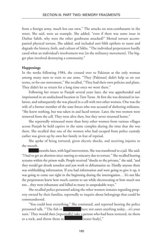 189
SECTION III. Part TWO: MEMORY FRAGMENTS
from a foreign army, much less our own.” The attacks on non-combatants in the
street, She said, were an example. She added, “even if there was some issue in
Darbar Sahib, why were the other gurdwaras attacked?” Mental torture accom-
panied physical torture, She added, and included anti-Sikh epithets to taunt and
degrade the history, faith, and culture of Sikhs. “The individual perpetrators hardly
cared what an individual’s involvement was [in the militancy movement]. The big-
ger plan involved destroying a community.”
Happenings
In the weeks following 1984, she crossed over to Pakistan as the only woman
among many men to train to use arms. “They [Pakistan] didn’t help us on our
terms, or for our movement,” She recalled, “They had their own policies and plans.
They didn’t let us return for a long time once we went there.”
Following her return to Punjab several years later, she was apprehended and
imprisoned in an undisclosed location in Tarn Taran. At first she was detained in iso-
lation, and subsequently she was placed in a cell with two other women. One was the
wife of a former member of the state forces who was accused of sheltering militants.
“She knew nothing, but was taken in and faced torture. Later, the two women were
removed from the cell. They were alive then, but they never returned home.”
She reportedly witnessed more than forty other women from various villages
across Punjab be held captive in the same complex during the time that she was
there. She recalled that one of the women who had escaped from police custody
earlier was given up by own her family in fear of reprisal.
She spoke of being tortured, given electric shocks, and receiving injuries to
the mouth.
xxxxxx months later, with legal intervention, She was transferred to a jail. She said,
“I had to get an abortion since starting to miscarry due to torture.” She recalled hearing
screams within the prison walls. People received “shocks to the privates,” she said, “and
they would get drunk senseless and just work to dehumanize us. Hardly anyone there
was withholding information. If you had information and were going to give it up, it
was going to come out right in the beginning during the interrogation… It’s not like
the perpetrators knew how much current to use while electrocuting or how much not
too…they were inhumane and killed so many in unspeakable ways.”
She recalled police personnel asking the other women inmates regarding prop-
erty owned by their families, reportedly to inquire about belongings that could be
commandeered.
“You could hear everything,” She continued, and reported hearing the police
personnel talk, “‘The fish in Xxxxxxxxxx have not eaten anything today…it’s your
turn.’ They would then [reportedly] take a person who had been tortured, tie them
to a rock, and throw them in Xxxxxxxxxx [water body].”
 