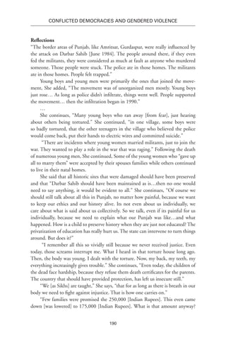 190
Conflicted Democracies and Gendered Violence
Reflections
“The border areas of Punjab, like Amritsar, Gurdaspur, were really influenced by
the attack on Darbar Sahib [June 1984]. The people around there, if they even
fed the militants, they were considered as much at fault as anyone who murdered
someone. Those people were stuck. The police ate in those homes. The militants
ate in those homes. People felt trapped.”
Young boys and young men were primarily the ones that joined the move-
ment, She added, “The movement was of unorganized men mostly. Young boys
just rose… As long as police didn’t infiltrate, things went well. People supported
the movement… then the infiltration began in 1990.”
…
She continues, “Many young boys who ran away [from fear], just hearing
about others being tortured.” She continued, “in one village, some boys were
so badly tortured, that the other teenagers in the village who believed the police
would come back, put their hands to electric wires and committed suicide.”
“There are incidents where young women married militants, just to join the
war. They wanted to play a role in the war that was raging.” Following the death
of numerous young men, She continued, Some of the young women who “gave up
all to marry them” were accepted by their spouses families while others continued
to live in their natal homes.
She said that all historic sites that were damaged should have been preserved
and that “Darbar Sahib should have been maintained as is…then no one would
need to say anything, it would be evident to all.” She continues, “Of course we
should still talk about all this in Punjab, no matter how painful, because we want
to keep our ethics and our history alive. Its not even about us individually, we
care about what is said about us collectively. So we talk, even if its painful for us
individually, because we need to explain what our Punjab was like…and what
happened. How is a child to preserve history when they are just not educated? The
privatization of education has really hurt us. The state can intervene to turn things
around. But does it?”
“I remember all this so vividly still because we never received justice. Even
today, those screams interrupt me. What I heard in that torture house long ago.
Then, the body was young. I dealt with the torture. Now, my back, my teeth, my
everything increasingly gives trouble.” She continues, “Even today, the children of
the dead face hardship, because they refuse them death certificates for the parents.
The country that should have provided protection, has left us insecure still.”
“We [as Sikhs] are taught,” She says, “that for as long as there is breath in our
body we need to fight against injustice. That is how one carries on.”
“Few families were promised the 250,000 [Indian Rupees]. This even came
down [was lowered] to 175,000 [Indian Rupees]. What is that amount anyway?
 