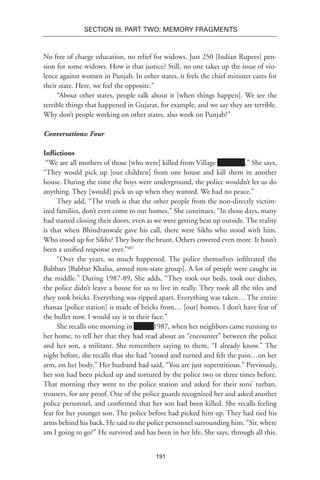 191
SECTION III. Part TWO: MEMORY FRAGMENTS
No free of charge education, no relief for widows. Just 250 [Indian Rupees] pen-
sion for some widows. How is that justice? Still, no one takes up the issue of vio-
lence against women in Punjab. In other states, it feels the chief minister cares for
their state. Here, we feel the opposite.”
“About other states, people talk about it [when things happen]. We see the
terrible things that happened in Gujarat, for example, and we say they are terrible.
Why don’t people working on other states, also work on Punjab?”
Conversations: Four
Inflictions
“We are all mothers of those [who were] killed from Village Xxxxxxxx,” She says,
“They would pick up [our children] from one house and kill them in another
house. During the time the boys were underground, the police wouldn’t let us do
anything. They [would] pick us up when they wanted. We had no peace.”
They add, “The truth is that the other people from the non-directly victim-
ized families, don’t even come to our homes.” She continues, “In those days, many
had started closing their doors, even as we were getting beat up outside. The reality
is that when Bhindranwale gave his call, there were Sikhs who stood with him.
Who stood up for Sikhs? They bore the brunt. Others cowered even more. It hasn’t
been a unified response ever.”607
“Over the years, so much happened. The police themselves infiltrated the
Babbars [Babbar Khalsa, armed non-state group]. A lot of people were caught in
the middle.” During 1987-89, She adds, “They took our beds, took our dishes,
the police didn’t leave a house for us to live in really. They took all the tiles and
they took bricks. Everything was ripped apart. Everything was taken… The entire
thanaa [police station] is made of bricks from… [our] homes. I don’t have fear of
the bullet now. I would say it to their face.”
She recalls one morning in xxxxxx1987, when her neighbors came running to
her home, to tell her that they had read about an “encounter” between the police
and her son, a militant. She remembers saying to them, “I already know.” The
night before, she recalls that she had “tossed and turned and felt the pain…on her
arm, on her body.” Her husband had said, “You are just superstitious.” Previously,
her son had been picked up and tortured by the police two or three times before.
That morning they went to the police station and asked for their sons’ turban,
trousers, for any proof. One of the police guards recognized her and asked another
police personnel, and confirmed that her son had been killed. She recalls feeling
fear for her younger son. The police before had picked him up. They had tied his
arms behind his back. He said to the police personnel surrounding him, “Sir, where
am I going to go?” He survived and has been in her life, She says, through all this.
 