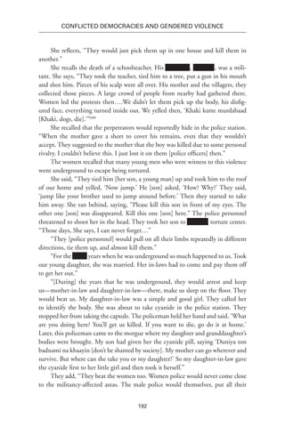 192
Conflicted Democracies and Gendered Violence
She reflects, “They would just pick them up in one house and kill them in
another.”
She recalls the death of a schoolteacher. His Xxxxxxxx, Xxxxxxx, was a mili-
tant. She says, “They took the teacher, tied him to a tree, put a gun in his mouth
and shot him. Pieces of his scalp were all over. His mother and the villagers, they
collected those pieces. A large crowd of people from nearby had gathered there.
Women led the protests then….We didn’t let them pick up the body, his disfig-
ured face, everything turned inside out. We yelled then, ‘Khaki kutte murdabaad
[Khaki, dogs, die].’”608
She recalled that the perpetrators would reportedly hide in the police station.
“When the mother gave a sheet to cover his remains, even that they wouldn’t
accept. They suggested to the mother that the boy was killed due to some personal
rivalry. I couldn’t believe this. I just lost it on them [police officers] then.”
The women recalled that many young men who were witness to this violence
went underground to escape being tortured.
She said, “They tied him [her son, a young man] up and took him to the roof
of our home and yelled, ‘Now jump.’ He [son] asked, ‘How? Why?’ They said,
‘jump like your brother used to jump around before.’ Then they started to take
him away. She ran behind, saying, “Please kill this son in front of my eyes. The
other one [son] was disappeared. Kill this one [son] here.” The police personnel
threatened to shoot her in the head. They took her son to Xxxxxxx torture center.
“Those days, She says, I can never forget…”
“They [police personnel] would pull on all their limbs repeatedly in different
directions, tie them up, and almost kill them.”
“For the xxxxx years when he was underground so much happened to us. Took
our young daughter, she was married. Her in-laws had to come and pay them off
to get her out.”
“[During] the years that he was underground, they would arrest and keep
us—mother-in-law and daughter-in-law—there, make us sleep on the floor. They
would beat us. My daughter-in-law was a simple and good girl. They called her
to identify the body. She was about to take cyanide in the police station. They
stopped her from taking the capsule. The policeman held her hand and said, ‘What
are you doing here? You’ll get us killed. If you want to die, go do it at home.’
Later, this policeman came to the morgue where my daughter and granddaughter’s
bodies were brought. My son had given her the cyanide pill, saying ‘Duniya ton
badnami na khaayin [don’t be shamed by society]. My mother can go wherever and
survive. But where can she take you or my daughter?’ So my daughter-in-law gave
the cyanide first to her little girl and then took it herself.”
They add, “They beat the women too. Women police would never come close
to the militancy-affected areas. The male police would themselves, put all their
 