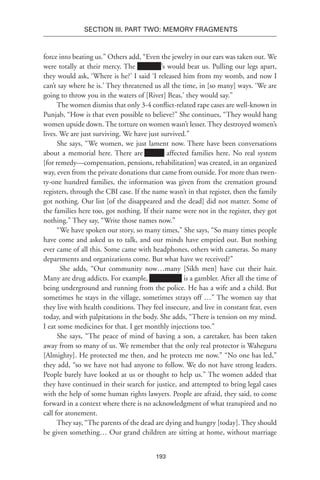 193
SECTION III. Part TWO: MEMORY FRAGMENTS
force into beating us.” Others add, “Even the jewelry in our ears was taken out. We
were totally at their mercy. The Xxxxxxx’s would beat us. Pulling our legs apart,
they would ask, ‘Where is he?’ I said ‘I released him from my womb, and now I
can’t say where he is.’ They threatened us all the time, in [so many] ways. ‘We are
going to throw you in the waters of [River] Beas,’ they would say.”
The women dismiss that only 3-4 conflict-related rape cases are well-known in
Punjab, “How is that even possible to believe?” She continues, “They would hang
women upside down. The torture on women wasn’t lesser. They destroyed women’s
lives. We are just surviving. We have just survived.”
She says, “We women, we just lament now. There have been conversations
about a memorial here. There are Xx-Xx affected families here. No real system
[for remedy—compensation, pensions, rehabilitation] was created, in an organized
way, even from the private donations that came from outside. For more than twen-
ty-one hundred families, the information was given from the cremation ground
registers, through the CBI case. If the name wasn’t in that register, then the family
got nothing. Our list [of the disappeared and the dead] did not matter. Some of
the families here too, got nothing. If their name were not in the register, they got
nothing.” They say, “Write those names now.”
“We have spoken our story, so many times,” She says, “So many times people
have come and asked us to talk, and our minds have emptied out. But nothing
ever came of all this. Some came with headphones, others with cameras. So many
departments and organizations come. But what have we received?”
She adds, “Our community now…many [Sikh men] have cut their hair.
Many are drug addicts. For example, Xxxxxxxxx is a gambler. After all the time of
being underground and running from the police. He has a wife and a child. But
sometimes he stays in the village, sometimes strays off …” The women say that
they live with health conditions. They feel insecure, and live in constant fear, even
today, and with palpitations in the body. She adds, “There is tension on my mind.
I eat some medicines for that. I get monthly injections too.”
She says, “The peace of mind of having a son, a caretaker, has been taken
away from so many of us. We remember that the only real protector is Waheguru
[Almighty]. He protected me then, and he protects me now.” “No one has led,”
they add, “so we have not had anyone to follow. We do not have strong leaders.
People barely have looked at us or thought to help us.” The women added that
they have continued in their search for justice, and attempted to bring legal cases
with the help of some human rights lawyers. People are afraid, they said, to come
forward in a context where there is no acknowledgment of what transpired and no
call for atonement.
They say, “The parents of the dead are dying and hungry [today]. They should
be given something… Our grand children are sitting at home, without marriage
 