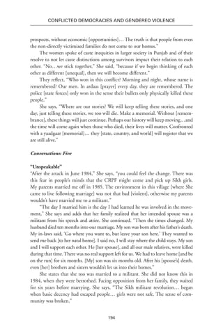 194
Conflicted Democracies and Gendered Violence
prospects, without economic [opportunities]… The truth is that people from even
the non-directly victimized families do not come to our homes.”
The women spoke of caste inequities in larger society in Punjab and of their
resolve to not let caste distinctions among survivors impact their relation to each
other. “No…we stick together,” She said, “because if we begin thinking of each
other as different [unequal], then we will become different.”
They reflect, “Who won in this conflict? Morning and night, whose name is
remembered? Our men. In ardaas [prayer] every day, they are remembered. The
police [state forces] only won in the sense their bullets only physically killed these
people.”
She says, “Where are our stories? We will keep telling these stories, and one
day, just telling these stories, we too will die. Make a memorial. Without [remem-
brance], these things will just continue. Perhaps our history will keep moving…and
the time will come again when those who died, their lives will matter. Confronted
with a yaadgaar [memorial]… they [state, country, and world] will register that we
are still alive.”
Conversations: Five
“Unspeakable”
“After the attack in June 1984,” She says, “you could feel the change. There was
this fear in people’s minds that the CRPF might come and pick up Sikh girls.
My parents married me off in 1985. The environment in this village [where She
came to live following marriage] was not that bad [violent], otherwise my parents
wouldn’t have married me to a militant.”
“The day I married him is the day I had learned he was involved in the move-
ment,” She says and adds that her family realized that her intended spouse was a
militant from his speech and attire. She continued. “Then the times changed. My
husband died ten months into our marriage. My son was born after his father’s death.
My in-laws said, ‘Go where you want to, but leave your son here.’ They wanted to
send me back [to her natal home]. I said no, I will stay where the child stays. My son
and I will support each other. He [her spouse], and all our male relatives, were killed
during that time.There was no real support left for us. We had to leave home [and be
on the run] for six months. [My] son was six months old. After his [spouse’s] death,
even [her] brothers and sisters wouldn’t let us into their homes.”
She states that she too was married to a militant. She did not know this in
1984, when they were betrothed. Facing opposition from her family, they waited
for six years before marrying. She says, “The Sikh militant revolution… began
when basic decency had escaped people… girls were not safe. The sense of com-
munity was broken.”
 