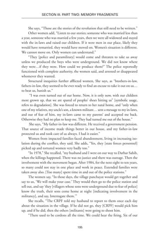 195
SECTION III. Part TWO: MEMORY FRAGMENTS
She says, “Those are the stories of the revolution that still need to be written.”
Other women add, “Listen to our stories; someone who was married less than
a year, someone who was married a few years, then we were all widowed and stayed
with the in-laws and raised our children. If it were men in our place, likely they
would have remarried, they would have moved on. Women’s situation is different.
We cannot move on. Only women can understand.”
“They [police and paramilitary] would come and threaten to take us away
unless we produced the boys who were underground. We did not know where
they were…if they were. How could we produce them?” The police reportedly
functioned with complete authority, the women said, and arrested or disappeared
whomever they wanted.
Structural inequities further afflicted women, She says, as “brothers-in-law,
fathers-in-law, they seemed to be ever ready to find an excuse to take it out on us…
to beat us, banish us.”
“I was even turned out of our home. Now, it is only now, with our children
more grown up, that we are spared of peoples’ shoes hitting us” [symbolic usage,
refers to degradation]. She was forced to return to her natal home, and “only when
one of my relatives, my uncle’s son, a known militant… sent a message to my in-laws,
and out of fear of him, my in-laws came to my parents’ and accepted me back.
Otherwise they had no plan to keep me. They had turned me out of the house.”
She says, “My father-in-law was different. He received a government pension.
That source of income made things better in our house, and my father-in-law
protected us and took care of us always. I had it easier.”
Women from impacted families faced abandonment, living in increasing iso-
lation during the conflict, they said. She adds, “Yes, they [state forces personnel]
picked up and tortured women very badly too.”
“In 1978,” She recalled, “my husband and I were on our way to Darbar Sahib,
when the killings happened. There was no justice and there was outrage. Then the
involvement with the movement began. After 1984, for the next eight to ten years,
so many could not stay in one place and work in peace. Extended families were
taken away also. [Too many] spent time in and out of the police stations.”
The women say, “In those days, the village panchayat would get together and
say to us, ‘We will make your case.’ They would then go to the police station and
sell out, and say ‘they [villagers whose sons were underground due to fear of police]
know the truth, their sons come home at night [indicating involvement in the
militancy], and say, Interrogate them.’”
She recalls, “The CRPF told my husband to report to them once each day
about the situation in the village. If he did not go, they [CRPF] would pick him
up, and if he did, then the others [militants] were going to shoot him.
“There used to be cordons all the time. We could hear the firing. Six of our
 