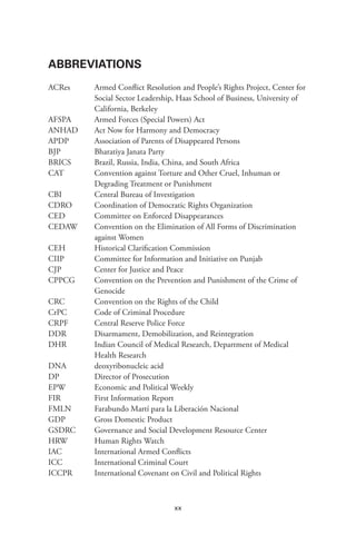 xx
ABBREVIATIONS
ACRes 	 Armed Conflict Resolution and People’s Rights Project, Center for
Social Sector Leadership, Haas School of Business, University of
California, Berkeley
AFSPA	 Armed Forces (Special Powers) Act
ANHAD	 Act Now for Harmony and Democracy
APDP	 Association of Parents of Disappeared Persons
BJP	 Bharatiya Janata Party
BRICS 	 Brazil, Russia, India, China, and South Africa
CAT	 Convention against Torture and Other Cruel, Inhuman or
Degrading Treatment or Punishment
CBI	 Central Bureau of Investigation
CDRO	 Coordination of Democratic Rights Organization
CED	 Committee on Enforced Disappearances
CEDAW	 Convention on the Elimination of All Forms of Discrimination
against Women
CEH	 Historical Clarification Commission
CIIP	 Committee for Information and Initiative on Punjab
CJP	 Center for Justice and Peace
CPPCG	 Convention on the Prevention and Punishment of the Crime of
Genocide
CRC	 Convention on the Rights of the Child
CrPC	 Code of Criminal Procedure
CRPF	 Central Reserve Police Force
DDR	 Disarmament, Demobilization, and Reintegration
DHR	 Indian Council of Medical Research, Department of Medical
Health Research
DNA 	 deoxyribonucleic acid
DP	 Director of Prosecution
EPW	 Economic and Political Weekly
FIR	 First Information Report
FMLN	 Farabundo Martí para la Liberación Nacional
GDP	 Gross Domestic Product
GSDRC	 Governance and Social Development Resource Center
HRW	 Human Rights Watch
IAC	 International Armed Conflicts
ICC	 International Criminal Court
ICCPR	 International Covenant on Civil and Political Rights
 