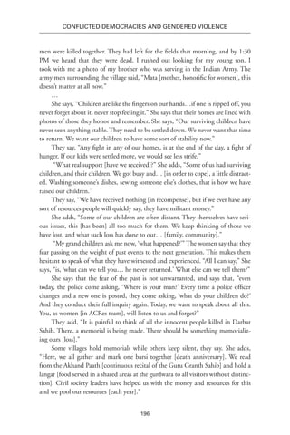 196
Conflicted Democracies and Gendered Violence
men were killed together. They had left for the fields that morning, and by 1:30
PM we heard that they were dead. I rushed out looking for my young son. I
took with me a photo of my brother who was serving in the Indian Army. The
army men surrounding the village said, “Mata [mother, honorific for women], this
doesn’t matter at all now.”
…
She says, “Children are like the fingers on our hands…if one is ripped off, you
never forget about it, never stop feeling it.” She says that their homes are lined with
photos of those they honor and remember. She says, “Our surviving children have
never seen anything stable. They need to be settled down. We never want that time
to return. We want our children to have some sort of stability now.”
They say, “Any fight in any of our homes, is at the end of the day, a fight of
hunger. If our kids were settled more, we would see less strife.”
“What real support [have we received]?” She adds, “Some of us had surviving
children, and their children. We got busy and… [in order to cope], a little distract-
ed. Washing someone’s dishes, sewing someone else’s clothes, that is how we have
raised our children.”
They say, “We have received nothing [in recompense], but if we ever have any
sort of resources people will quickly say, they have militant money.”
She adds, “Some of our children are often distant. They themselves have seri-
ous issues, this [has been] all too much for them. We keep thinking of those we
have lost, and what such loss has done to our… [family, community].”
“My grand children ask me now, ‘what happened?’” The women say that they
fear passing on the weight of past events to the next generation. This makes them
hesitant to speak of what they have witnessed and experienced. “All I can say,” She
says, “is, ‘what can we tell you… he never returned.’ What else can we tell them?”
She says that the fear of the past is not unwarranted, and says that, “even
today, the police come asking, ‘Where is your man?’ Every time a police officer
changes and a new one is posted, they come asking, ‘what do your children do?’
And they conduct their full inquiry again. Today, we want to speak about all this.
You, as women [in ACRes team], will listen to us and forget?”
They add, “It is painful to think of all the innocent people killed in Darbar
Sahib. There, a memorial is being made. There should be something memorializ-
ing ours [loss].”
Some villages hold memorials while others keep silent, they say. She adds,
“Here, we all gather and mark one barsi together [death anniversary]. We read
from the Akhand Paath [continuous recital of the Guru Granth Sahib] and hold a
langar [food served in a shared areas at the gurdwara to all visitors without distinc-
tion]. Civil society leaders have helped us with the money and resources for this
and we pool our resources [each year].”
 