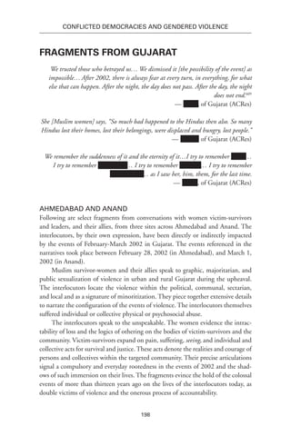 198
Conflicted Democracies and Gendered Violence
Fragments from Gujarat
We trusted those who betrayed us… We dismissed it [the possibility of the event] as
impossible…After 2002, there is always fear at every turn, in everything, for what
else that can happen. After the night, the day does not pass. After the day, the night
does not end.609
— xxxxx, of Gujarat (ACRes)
She [Muslim women] says, “So much bad happened to the Hindus then also. So many
Hindus lost their homes, lost their belongings, were displaced and hungry, lost people.”
— xxxxxx, of Gujarat (ACRes)
We remember the suddenness of it and the eternity of it…I try to remember xxxxx…
I try to remember Xxxxxxxxx … I try to remember Xxxxxxx… I try to remember
Xxxxxxxxxxx… as I saw her, him, them, for the last time.
— Name, of Gujarat (ACRes)
Ahmedabad and Anand
Following are select fragments from conversations with women victim-survivors
and leaders, and their allies, from three sites across Ahmedabad and Anand. The
interlocutors, by their own expression, have been directly or indirectly impacted
by the events of February-March 2002 in Gujarat. The events referenced in the
narratives took place between February 28, 2002 (in Ahmedabad), and March 1,
2002 (in Anand).
Muslim survivor-women and their allies speak to graphic, majoritarian, and
public sexualization of violence in urban and rural Gujarat during the upheaval.
The interlocutors locate the violence within the political, communal, sectarian,
and local and as a signature of minoritization. They piece together extensive details
to narrate the configuration of the events of violence. The interlocutors themselves
suffered individual or collective physical or psychosocial abuse.
The interlocutors speak to the unspeakable. The women evidence the intrac-
tability of loss and the logics of othering on the bodies of victim-survivors and the
community. Victim-survivors expand on pain, suffering, seeing, and individual and
collective acts for survival and justice. These acts denote the realities and courage of
persons and collectives within the targeted community. Their precise articulations
signal a compulsory and everyday rootedness in the events of 2002 and the shad-
ows of such immersion on their lives. The fragments evince the hold of the colossal
events of more than thirteen years ago on the lives of the interlocutors today, as
double victims of violence and the onerous process of accountability.
 