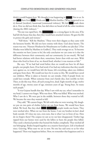200
Conflicted Democracies and Gendered Violence
think it would happen here. We thought it was happening in xxxxxx. Not to us. In
our Xxxx there lived Xxxx Hindu and Muslim families. [What happened to us
is] damaal [incident], kaumvaad [communal violence]. We feel Xxxx made them
do it. First we did not think that, but did when we heard of all the other incidents
[during the 2002 violence]. “
“No one was raped here. My Xxxxxxxxxx was a strong figure in the area. If he
had left the house that day, then they would have attacked women. He gave his life
to protect the girls and women.”
“‘Kill them.’ ‘Kill the Muslims.’ These were their slogans as they came with
the kerosene bombs. We did not have enmity with them. God alone knows. The
reason was one. ‘Hamare Hinduon ko Musalmaano ne Godhra me jala diya’ [‘Our
Hindus were killed by Muslims in Godhra’]. They took revenge on us. To become
the enemies we have [come to be] the only conclusion we can come to is that the
difference between their community and our community [is too much]. We had
had better relations with them then, sometimes, better than with our own. With
those who lived in front of us, we shared food, whether it was mutton or fish.”
She says, “If we had had word before then we would not have let all these
people, our people, burn. If we had word, if we had any indication that they would
turn against us, we would have left the house, left everything, taken our children
and gone from there. We would not have let it come to this. We would have saved
our children. What is taken or looted, we can remake. Only if people lived, we
could have remade. When someone from one’s family dies, how terrible we feel.
Then, to die this way. Here, all such young lives, dead. Eight months of age, twelve
months of age, twenty years of age, nineteen years of age. Young boys. So many
such people.”
“It was Gujarat bandh that day. What I saw with my eye, what I remember in
my head, I cannot ever forget. Who was there. Who was killed. What was torched.
Who I saw do it. We were put in the middle, between those they wanted to kill.
We became the ones they wanted to kill.
They add, “We cannot forget. We left with what we were wearing. My daugh-
ter put on two pairs of clothes before we ran from home. We would have been
killed. We lived. But they died. xxxxx Xxxxxxxxx people inside one home. They
were torched alive. When we ran from the home, I saw my brother-in-law’s dead
body outside. If I close my eyes, even now, that is what I see in front of me. How
do we forgive them? The corpses we saw as we ran later disappeared. Timber logs
ripped from our homes were used by the killers to burn the people they killed.
They used a chemical powder that burned the bodies completely. They torched all
our belongings. Bodies heaped together on a massive funeral pyre. Life is burdened
since. Grieving. What state we are in now. No one has said sorry to us for what
happened. There was happiness before. Now, we remember that happiness and it is
 