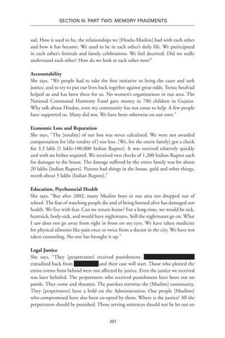 201
SECTION III. Part TWO: MEMORY FRAGMENTS
sad. How it used to be, the relationships we [Hindu-Muslim] had with each other
and how it has become. We used to be in each other’s daily life. We participated
in each other’s festivals and family celebrations. We feel deceived. Did we really
understand each other? How do we look at each other now?”
Accountability
She says, “We people had to take the first initiative to bring the cases and seek
justice, and to try to put our lives back together against great odds. Teesta Setalvad
helped us and has been there for us. No women’s organizations in our area. The
National Communal Harmony Fund gave money to 780 children in Gujarat.
Why talk about Hindus, even my community has not come to help. A few people
have supported us. Many did not. We have been otherwise on our own.”
Economic Loss and Reparation
She says, “The [totality] of our loss was never calculated. We were not awarded
compensation for [the totality of] our loss. [We, for the entire family] got a check
for 3.3 lakh [1 lakh=100,000 Indian Rupees]. It was received relatively quickly
and with no bribes required. We received two checks of 1,200 Indian Rupees each
for damages in the house. The damage suffered by the entire family was for about
20 lakhs [Indian Rupees]. Parents had things in the house, gold and other things,
worth about 5 lakhs [Indian Rupees].”
Education, Psychosocial Health
She says, “But after 2002, many Muslim boys in our area too dropped out of
school. The fear of watching people die and of being burned alive has damaged our
health. We live with fear. Can we return home? For a long time, we would be sick,
heartsick, body-sick, and would have nightmares. Still the nightmares go on. What
I saw does not go away from right in front on my eyes. We have taken medicine
for physical ailments like pain once or twice from a doctor in the city. We have not
taken counseling. No one has brought it up.”
Legal Justice
She says, “They [perpetrators] received punishment. Xxx Xxxxxxx xxxx xxxx
extradited back from Xxxxxxxxxx and their case will start. Those who plotted the
entire events from behind were not affected by justice. Even the justice we received
was later belittled. The perpetrators who received punishment have been out on
parole. They come and threaten. The parolees terrorize the [Muslim] community.
They [perpetrators] have a hold on the Administration. Our people [Muslims]
who compromised have also been co-opted by them. Where is the justice? All the
perpetrators should be punished. Those serving sentences should not be let out on
 