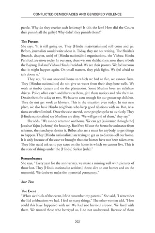 202
Conflicted Democracies and Gendered Violence
parole. Why do they receive such leniency? Is this the law? How did the Courts
then punish all the guilty? Why didn’t they punish them?”
The Present
She says, “It is still going on. They [Hindu majoritarianists] still come and go.
Before, journalists would write about it. Today, they are not writing. The Shakha’s
[branch, chapter, unit] of [Hindu nationalist] organizations, the Vishwa Hindu
Parishad, are more today. In our area, there was one shakha then, now there is both
the Bajrang Dal and Vishwa Hindu Parishad. We see their posters. We feel nervous
that it might happen again. On small matters, they pick fights. We feel afraid to
talk about it.”
They say, “In our ancestral home to which we had to flee, we cannot farm.
They [Hindus-nationalists] do not give us water from their deep-bore wells. We
work as timber cutters and on the plantations. Some Muslim boys are rickshaw
drivers. Police often catch and threaten them, give them notices and take them in.
Detain them for a day or two. We have to earn enough for our grown-up children.
They do not get work as laborers. This is the situation even today. In our new
place, we also have Hindu neighbors who keep good relations with us. But, rela-
tions are often limited. Once the case started, some people spoke to us nicely. They
[Hindu nationalists] say Muslims are dirty. ‘We will get rid of them,’ they say.”
She adds, “We cannot return to our home. We can get [assistance through the]
Jawahar Yojna [scheme] for housing. But if we fill out the forms for assistance from
schemes, the panchayat denies it. Bribes also are a must for anybody to get things
to happen. They [Hindu nationalists] are trying to get us to distress-sell our home.
It is only because of the case we brought that our homes have not been taken over.
They [the state] ask us to pay taxes on the home in which we cannot live. This is
the state of things under the [Hindu] Sarkar [rule].”
Remembrance
She says, “Every year for the anniversary, we make a missing wall with pictures of
those lost. They [Hindu nationalist activists] throw dirt on our homes and on the
memorial. We desire to make the memorial permanent.”
Site Two
The Event
“When we think of the event, I first remember my parents,” She said, “I remember
the Eid celebrations we had. I feel so many things.” The other women add, “How
could this have happened with us? We had not harmed anyone. We lived with
them. We trusted those who betrayed us. I do not understand. Because of them
 