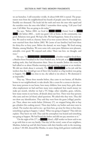203
SECTION III. Part TWO: MEMORY FRAGMENTS
we are homeless. I still remember vividly. At about 8:00 AM it started. The perpe-
trators were from the neighborhood but hoards of people came from outside too.
Possibly ten thousand. The locals led the mob and were the ones who raped and
the outsiders were the ones who killed. I remember them saying, ‘Call your God
now. Call Allah. You are going to die today.’”
She says, “Before 2002, we lived in xxxxxx xxxxxx. [Some] lived in xxxxxx
xxxxx. Life before 2002… work was good. Life at home, in the community, was
good. Relations were good. We had a life. We had happiness. Some of us were tai-
lors. We used to work at a factory. Some of us were scooter drivers. Our daughters
were married from there before 2002. We [some of our families] had lived there
for thirty-five to forty years. Before the damaal, we were happy. We lived among
Hindus, among Muslims. We were some rich, some poor. Relations were pleasant,
amicable, even good. We enjoyed each other. There was love, we thought, and
trust.”
She says, “In Xxxxxxx xxxxx, xxxx xxxxxx xxxx, a brother-neighbor lived there,
a Muslim from Firozabad in the Uttar Pradesh area. At his job, at an Xxxx Xxxxxxx
making tools, they had discussions there. Since six months [before the event] he
had talked to us about Hindus meeting and organizing a program or an incident.
We did not think about it seriously. The Xxxx [Xxxxxxxxxxx] at his job told his
workers that they should get out of there [the locality] as a big incident was going
to happen. His Xxxx was close to me, she talked to me about it. We dismissed it
as impossible.”
They say, “About three months before, they came to our homes, all Muslim
homes in our neighborhood, to take details, like a count for a census or election—
how many persons in our home, how many children, how many boys, girls, about
what employment we had and how many were employed, how much money we
make per month, whether we had a TV, fridge, other valuables, goats, vehicles,
how many rooms in our home, all details about our lives. There were four persons
who came and two [of them] asked questions. We asked who they were. They did
not show any identification. They said they were from the gram [village] pancha-
yat. Then, about two weeks before [February 27], we stopped being able to buy
gas cylinders [for cooking stoves]. Three days before, my bother and sister were in
school. The teacher also said to me—go from here, go away for three to four days,
something is going to happen. I asked, ‘What was going to happen?’ They did not
explain. They knew me well. They said the atmosphere was heated and something
was going to happen. We had heard this before and did not pay attention to it.”
“On the night of the 27th
, at Xxxxxxx Hotel, a BJP worker we knew said to me
to go with him to save my family. That day [of the event], some of our neighbors,
Muslims, locked up and left their homes with their families early in the morning,
at about 7.30 AM, dressed like Hindus, in sarees [long cloth garment traditionally
 
