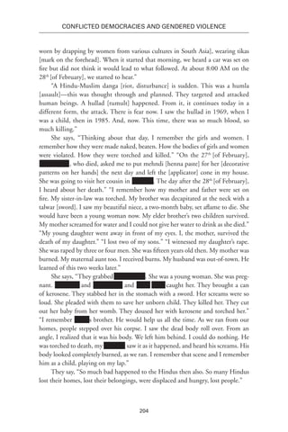 204
Conflicted Democracies and Gendered Violence
worn by drapping by women from various cultures in South Asia], wearing tikas
[mark on the forehead]. When it started that morning, we heard a car was set on
fire but did not think it would lead to what followed. At about 8:00 AM on the
28th
[of February], we started to hear.”
“A Hindu-Muslim danga [riot, disturbance] is sudden. This was a humla
[assault]—this was thought through and planned. They targeted and attacked
human beings. A hullad [tumult] happened. From it, it continues today in a
different form, the attack. There is fear now. I saw the hullad in 1969, when I
was a child, then in 1985. And, now. This time, there was so much blood, so
much killing.”
She says, “Thinking about that day, I remember the girls and women. I
remember how they were made naked, beaten. How the bodies of girls and women
were violated. How they were torched and killed.” “On the 27th
[of February],
xxxxxx xxxx, who died, asked me to put mehndi [henna paste] for her [decorative
patterns on her hands] the next day and left the [applicator] cone in my house.
She was going to visit her cousin in Xxxxxxx. The day after the 28th
[of February],
I heard about her death.” “I remember how my mother and father were set on
fire. My sister-in-law was torched. My brother was decapitated at the neck with a
talwar [sword]. I saw my beautiful niece, a two-month baby, set aflame to die. She
would have been a young woman now. My elder brother’s two children survived.
My mother screamed for water and I could not give her water to drink as she died.”
“My young daughter went away in front of my eyes. I, the mother, survived the
death of my daughter.” “I lost two of my sons.” “I witnessed my daughter’s rape.
She was raped by three or four men. She was fifteen years old then. My mother was
burned. My maternal aunt too. I received burns. My husband was out-of-town. He
learned of this two weeks later.”
She says, “They grabbed xxxxxx xxxx. She was a young woman. She was preg-
nant. Xxxxxxxx and Xxxxxxxxx and Xxxx Xxxx caught her. They brought a can
of kerosene. They stabbed her in the stomach with a sword. Her screams were so
loud. She pleaded with them to save her unborn child. They killed her. They cut
out her baby from her womb. They doused her with kerosene and torched her.”
“I remember xxxxx’s brother. He would help us all the time. As we ran from our
homes, people stepped over his corpse. I saw the dead body roll over. From an
angle, I realized that it was his body. We left him behind. I could do nothing. He
was torched to death, my Xxxxxxx saw it as it happened, and heard his screams. His
body looked completely burned, as we ran. I remember that scene and I remember
him as a child, playing on my lap.”
They say, “So much bad happened to the Hindus then also. So many Hindus
lost their homes, lost their belongings, were displaced and hungry, lost people.”
 