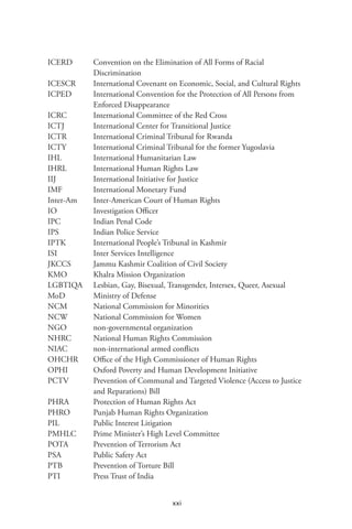 xxi
ICERD	 Convention on the Elimination of All Forms of Racial
Discrimination
ICESCR	 International Covenant on Economic, Social, and Cultural Rights
ICPED	 International Convention for the Protection of All Persons from
Enforced Disappearance
ICRC	 International Committee of the Red Cross
ICTJ	 International Center for Transitional Justice
ICTR	 International Criminal Tribunal for Rwanda
ICTY	 International Criminal Tribunal for the former Yugoslavia
IHL	 International Humanitarian Law
IHRL	 International Human Rights Law
IIJ	 International Initiative for Justice
IMF	 International Monetary Fund
Inter-Am	 Inter-American Court of Human Rights
IO	 Investigation Officer
IPC	 Indian Penal Code
IPS 	 Indian Police Service
IPTK	 International People’s Tribunal in Kashmir
ISI	 Inter Services Intelligence
JKCCS	 Jammu Kashmir Coalition of Civil Society
KMO	 Khalra Mission Organization
LGBTIQA	 Lesbian, Gay, Bisexual, Transgender, Intersex, Queer, Asexual
MoD	 Ministry of Defense
NCM	 National Commission for Minorities
NCW	 National Commission for Women
NGO 	 non-governmental organization
NHRC	 National Human Rights Commission
NIAC	 non-international armed conflicts
OHCHR	 Office of the High Commissioner of Human Rights
OPHI	 Oxford Poverty and Human Development Initiative
PCTV	 Prevention of Communal and Targeted Violence (Access to Justice
and Reparations) Bill
PHRA	 Protection of Human Rights Act
PHRO	 Punjab Human Rights Organization
PIL	 Public Interest Litigation
PMHLC	 Prime Minister’s High Level Committee
POTA	 Prevention of Terrorism Act
PSA	 Public Safety Act
PTB	 Prevention of Torture Bill
PTI 	 Press Trust of India
 