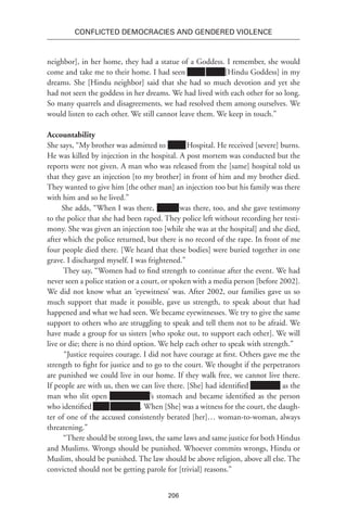 206
Conflicted Democracies and Gendered Violence
neighbor], in her home, they had a statue of a Goddess. I remember, she would
come and take me to their home. I had seen xxxxx Xxxx [Hindu Goddess] in my
dreams. She [Hindu neighbor] said that she had so much devotion and yet she
had not seen the goddess in her dreams. We had lived with each other for so long.
So many quarrels and disagreements, we had resolved them among ourselves. We
would listen to each other. We still cannot leave them. We keep in touch.”
Accountability
She says, “My brother was admitted to xxxxx Hospital. He received [severe] burns.
He was killed by injection in the hospital. A post mortem was conducted but the
reports were not given. A man who was released from the [same] hospital told us
that they gave an injection [to my brother] in front of him and my brother died.
They wanted to give him [the other man] an injection too but his family was there
with him and so he lived.”
She adds, “When I was there, xxxxxx was there, too, and she gave testimony
to the police that she had been raped. They police left without recording her testi-
mony. She was given an injection too [while she was at the hospital] and she died,
after which the police returned, but there is no record of the rape. In front of me
four people died there. [We heard that these bodies] were buried together in one
grave. I discharged myself. I was frightened.”
They say, “Women had to find strength to continue after the event. We had
never seen a police station or a court, or spoken with a media person [before 2002].
We did not know what an ‘eyewitness’ was. After 2002, our families gave us so
much support that made it possible, gave us strength, to speak about that had
happened and what we had seen. We became eyewitnesses. We try to give the same
support to others who are struggling to speak and tell them not to be afraid. We
have made a group for us sisters [who spoke out, to support each other]. We will
live or die; there is no third option. We help each other to speak with strength.”
“Justice requires courage. I did not have courage at first. Others gave me the
strength to fight for justice and to go to the court. We thought if the perpetrators
are punished we could live in our home. If they walk free, we cannot live there.
If people are with us, then we can live there. [She] had identified Xxxxxxxx as the
man who slit open xxxxxxr xxxx’s stomach and became identified as the person
who identified Xxxx Xxxxxxxx. When [She] was a witness for the court, the daugh-
ter of one of the accused consistently berated [her]… woman-to-woman, always
threatening.”
“There should be strong laws, the same laws and same justice for both Hindus
and Muslims. Wrongs should be punished. Whoever commits wrongs, Hindu or
Muslim, should be punished. The law should be above religion, above all else. The
convicted should not be getting parole for [trivial] reasons.”
 