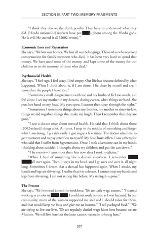 207
SECTION III. Part TWO: MEMORY FRAGMENTS
“I think they deserve the death penalty. They have to understand what they
did. [Hindu nationalist] workers have put Xxxx’s photo among the Hindu gods.
He is evil. He started it all [2002 events].”
Economic Loss and Reparation
She says, “We lost our homes. We lost all our belongings. Those of us who received
compensation for family members who died, it has been very hard to spend that
money. We have used some of the money, and kept some of the money for our
children or in the memory of those who died.”
Psychosocial Health
She says, “I feel rage. I feel crazy. I feel empty. Our life has become defined by what
happened. When I think about it, if I am alone, I lie there by myself and cry. I
remember the people I have lost.”
“Sometimes small disagreements with me and my husband feel too much, as I
feel alone. I see my mother in my dreams, during events, when things are hard. She
puts her hand on my head. My eyes open. I cannot then sleep through the night.”
“Sometimes I remember things about my brother, my mother or sister-in-law,
things we did together, things that make me laugh. Then I remember that they are
gone.”
“I saw a doctor once about mental health. He said that I think about those
[2002-related] things a lot. At times, I stop in the middle of something and forget
what I am doing. I get sick easily. I got angry a few times. The doctor asked me to
get treatment and to pay attention to myself. My head hurts often. I saw a therapist
who said that I suffer from hypertension. Once I took a kerosene can in my hands
[thinking about suicide]. I thought about my children and put the can down.”
“The events—I remember them less now after I took medicine.”
“When I hear of something like a damaal elsewhere, I remember xxxxxx
xxxxxx all over again. Then it stays in my head, and I go over and over it, all night
long. Sometimes I dream that a damaal has happened again. When I awake, my
hands and legs are shivering. I realize that it is a dream. I cannot stop my hands and
legs from shivering. I am not strong like before. My strength is gone.”
The Present
She says, “We [women] joined the workforce. We are daily wage earners.” “I started
working as a tailor in xxxxx xxxxx. I could not work outside as I was harassed. In our
community, many of the women supported me and said I should tailor for them,
and that would keep me busy and give me an income.” “I sell packaged food.” “We
are trying to live our lives. We are regularly denied wage labor here because we are
Muslims. We still live here but the heart cannot reconcile to being here.”
 
