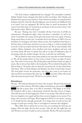 208
Conflicted Democracies and Gendered Violence
“The basti [colony, neighborhood] has changed. The atmosphere [mahaul]
shifted. People’s hearts changed. Our faith [in life] was broken. Now Hindus and
Muslims have separate areas and lives. Their relations are broken. Jo raunak hamare
bachpan main thi, woh nehi rahe [the lightness, ease we had in our childhood, that
is no more]. Lives are segregated. We still live there in weird circumstances. We
want to leave from there yet sometimes in our hearts we do not want to leave. Our
daily bread is there. Where will we go?”
She says, “During every Eid, I remember all that I have lost. It all fills my
consciousness. Through the night, when I lie down, I remember. It is all in my
mind. I remember the screams of the girls and women who were raped. A human
being cannot listen to such cries. I remember this in my dreams. In 2002, if we too
had died, if we had gone with those whom we lost, that would have been better. I
feel this when we feel alone and there is no one to help us. I wish my brother had
survived. I wish my mother had lived. My mind is sad. We see other families with
mothers, fathers, husbands, wives, brothers and sisters, daughters and sons, and
our hearts break. We have no family that calls us on days of celebration, days of
mourning, when the weather changes. No one to ask after our well-being.”
“We are afraid to come across many people in our area who we know betrayed
us. We call the people whom we have come to know if there are signs of unrest
now. They tell us to not worry. We call the police and tell them if there are signs of
unrest. But we do not have faith in the local police. We are afraid of the police who
did not help us. The police who are there for our protection, we feel a little better
with them. They are both Hindus and Muslims, but from Central [the Center].
The local police oversee the protection, and when they come to our homes [to
take records for overseeing work], they say, ‘It is Xxxx’s raj [rule]. What will you do
when the protection goes away?’ We feel it is an indirect threat.”
Remembrance
She says, “We hold special prayers for those who are gone. We give food and water
to the poor in their memory. We held a yadgar [remembrance, memorial] in xxxxxx
xxxxxx. We felt at peace then, to be able to remember. I felt happy in my heart.
We should be able to have a [permanent] memorial that does not let us forget.
That tells the story of what happened, of how it was wrong. That tells the story of
how our daughters were raped and how that can never happen in our society. If we
forget, then everyone will forget. What happened will live in our stories—among
us. It should also live through memorials. If we forget then we will not have the
courage to stand up to wrong. Then it can happen to someone else’s daughter.”
“After 2002, there is always fear at every turn, in everything, for what else can
happen. After the night, the day does not pass. After the day, the night does not
end. We have one story. It makes us sad to remember. We fear. We must remember.
 