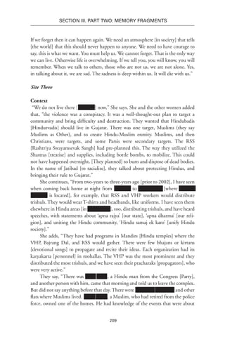 209
SECTION III. Part TWO: MEMORY FRAGMENTS
If we forget then it can happen again. We need an atmosphere [in society] that tells
[the world] that this should never happen to anyone. We need to have courage to
say, this is what we want. You must help us. We cannot forget. That is the only way
we can live. Otherwise life is overwhelming. If we tell you, you will know, you will
remember. When we talk to others, those who are not us, we are not alone. Yes,
in talking about it, we are sad. The sadness is deep within us. It will die with us.”
Site Three
Context
“We do not live there [Xxxxxxx] now,” She says. She and the other women added
that, “the violence was a conspiracy. It was a well-thought-out plan to target a
community and bring difficulty and destruction. They wanted that Hindubadis
[Hindutvadis] should live in Gujarat. There was one target, Muslims (they say
Muslims as Other), and to create Hindu-Muslim enmity. Muslims, and then
Christians, were targets, and some Parsis were secondary targets. The RSS
[Rashtriya Swayamsevak Sangh] had pre-planned this. The way they utilized the
Shastras [treatise] and supplies, including bottle bombs, to mobilize. This could
not have happened overnight. [They planned] to burn and dispose of dead bodies.
In the name of Jatibad [to racialize], they talked about protecting Hindus, and
bringing their rule to Gujarat.”
She continues, “From two-years to three-years ago [prior to 2002], I have seen
when coming back home at night from Xxxxxxx to Xxxxxxxxxx [where Xxxxxxx
Xxxxxxx is located], for example, that RSS and VHP workers would distribute
trishuls. They would wear T-shirts and headbands, like uniforms. I have seen them
elsewhere in Hindu areas [in Xxxxxxxxx ], too, distributing trishuls, and have heard
speeches, with statements about ‘apna rajya’ [our state], ‘apna dharma’ [our reli-
gion], and uniting the Hindu community, ‘Hindu samaj ek karo’ [unify Hindu
society].”
She adds, “They have had programs in Mandirs [Hindu temples] where the
VHP, Bajrang Dal, and RSS would gather. There were few bhajans or kirtans
[devotional songs] to propagate and recite their ideas. Each organization had its
karyakarta [personnel] in mohallas. The VHP was the most prominent and they
distributed the most trishuls, and we have seen their pracharaks [propagators], who
were very active.”
They say, “There was Xxxx Xxxx, a Hindu man from the Congress [Party],
and another person with him, came that morning and told us to leave the complex.
But did not say anything before that day. There were Xxxxxxxx Xxxxxxxx and other
flats where Muslims lived. xxxxx xxxxx, a Muslim, who had retired from the police
force, owned one of the homes. He had knowledge of the events that were about
 
