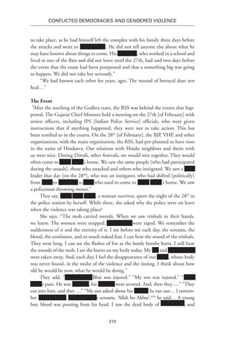210
Conflicted Democracies and Gendered Violence
to take place, as he had himself left the complex with his family three days before
the attacks and went to Xxxxxxxxxxx. He did not tell anyone else about what he
may have known about things to come. His Xxxxxxxx, who worked in a school and
lived in one of the flats and did not leave until the 27th, had said two days before
the event that the exam had been postponed and that a something big was going
to happen. We did not take her seriously.”
“We had known each other for years, ages. The wound of betrayal does not
heal…”
The Event
“After the torching of the Godhra train, the RSS was behind the events that hap-
pened. The Gujarat Chief Minister held a meeting on the 27th [of February] with
senior officers, including IPS [Indian Police Service] officials, who were given
instructions that if anything happened, they were not to take action. This has
been testified to in the courts. On the 28th
[of February], the BJP, VHP, and other
organizations, with the main organization, the RSS, had pre-planned to have riots
in the name of Hindutva. Our relations with Hindu neighbors and theirs with
us were nice. During Diwali, other festivals, we would mix together. They would
often come to xxxxx xxxxx’s home. We saw the same people [who had participated
during the assault], those who attacked and others who instigated. We saw a XXX
leader that day [on the 28th
], who was an instigator, who had shifted [politically]
from XXX to Xxxxxxxx to Xxx, who used to come to xxxxx xxxxx’’s home. We saw
a policeman throwing stones.”
They say, xxxxx Xxxx xxxxx, a woman survivor, spent the night of the 28th
in
the police station by herself. While there, she asked why the police were on leave
when the violence was taking place?
She says, “The mob carried swords. When we saw trishuls in their hands,
we knew. The women were stripped. Xxxxxxxxxx were raped. We remember the
suddenness of it and the eternity of it. I see before me each day, the screams, the
blood, the confusion, and so much naked fear. I can hear the sound of the trishuls.
They were long. I can see the flashes of fire as the bottle bombs burst. I still hear
the sounds of the mob. I see the burns on my body today. My xxx and Xxxxxxxxxxx
were taken away. And, each day, I feel the disappearance of our xxxxx, whose body
was never found, in the midst of the violence and the rioting. I think about how
old he would be now, what he would be doing.”
They add, “Xxxxxxxxxxx Bhai was injured.” “My son was injured.” “xxxxx
xxxxx’s pain. He was Xxxxxxx, his Xxxxxxx were severed. And, then they….” “They
cut into him, and they …” “My son asked about his xxxxxx, he ran out… I remem-
ber xxxxxx-xx-xxx. xxxxxx-xx-xxx’s screams. ‘Allah ho Akbar’,610
he said… A young
boy, blood was pouring from his head. I saw the dead body of Xxxxxxxxxx, and
 