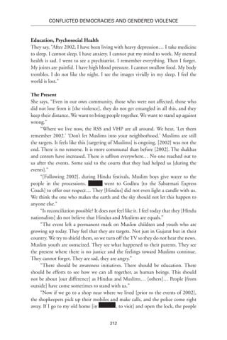 212
Conflicted Democracies and Gendered Violence
Education, Psychosocial Health
They say, “After 2002, I have been living with heavy depression… I take medicine
to sleep. I cannot sleep. I have anxiety. I cannot put my mind to work. My mental
health is sad. I went to see a psychiatrist. I remember everything. Then I forget.
My joints are painful. I have high blood pressure. I cannot swallow food. My body
trembles. I do not like the night. I see the images vividly in my sleep. I feel the
world is lost.”
The Present
She says, “Even in our own community, those who were not affected, those who
did not lose from it [the violence], they do not get entangled in all this, and they
keep their distance. We want to bring people together. We want to stand up against
wrong.”
“Where we live now, the RSS and VHP are all around. We hear, ‘Let them
remember 2002.’ ‘Don’t let Muslims into your neighborhood.’ Muslims are still
the targets. It feels like this [targeting of Muslims] is ongoing, [2002] was not the
end. There is no remorse. It is more communal than before [2002]. The shakhas
and centers have increased. There is saffron everywhere… No one reached out to
us after the events. Some said to the courts that they had helped us [during the
events].”
“[Following 2002], during Hindu festivals, Muslim boys give water to the
people in the processions. xxxxxx went to Godhra [to the Sabarmati Express
Coach] to offer our respect… They [Hindus] did not even light a candle with us.
We think the one who makes the earth and the sky should not let this happen to
anyone else.”
“Is reconciliation possible? It does not feel like it. I feel today that they [Hindu
nationalists] do not believe that Hindus and Muslims are equals.”
“The event left a permanent mark on Muslim children and youth who are
growing up today. They feel that they are targets. Not just in Gujarat but in their
country. We try to shield them, so we turn off the TV so they do not hear the news.
Muslim youth are ostracized. They see what happened to their parents. They see
the present where there is no justice and the feelings toward Muslims continue.
They cannot forget. They are sad, they are angry.”
“There should be awareness initiatives. There should be education. There
should be efforts to see how we can all together, as human beings. This should
not be about [our difference] as Hindus and Muslims… [others]… People [from
outside] have come sometimes to stand with us.”
“Now if we go to a shop near where we lived [prior to the events of 2002],
the shopkeepers pick up their mobiles and make calls, and the police come right
away. If I go to my old home [in Xxxxxxx, to visit] and open the lock, the people
 
