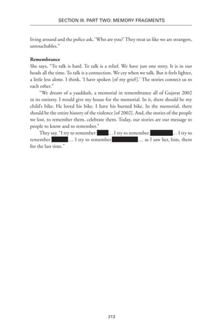 213
SECTION III. Part TWO: MEMORY FRAGMENTS
living around and the police ask, ‘Who are you?’ They treat us like we are strangers,
untouchables.”
Remembrance
She says, “To talk is hard. To talk is a relief. We have just one story. It is in our
heads all the time. To talk is a connection. We cry when we talk. But it feels lighter,
a little less alone. I think, ‘I have spoken [of my grief].’ The stories connect us to
each other.”
“We dream of a yaaddash, a memorial in remembrance all of Gujarat 2002
in its entirety. I would give my house for the memorial. In it, there should be my
child’s bike. He loved his bike. I have his burned bike. In the memorial, there
should be the entire history of the violence [of 2002]. And, the stories of the people
we lost, to remember them, celebrate them. Today, our stories are our message to
people to know and to remember.”
They say, “I try to remember xxxxx… I try to remember Xxxxxxxxx … I try to
remember Xxxxxxx… I try to remember Xxxxxxxxxxx… as I saw her, him, them
for the last time.”
 