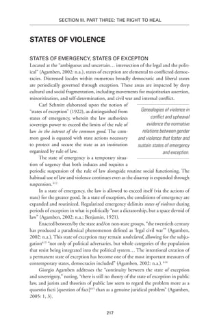 217
Section III. Part Three: The Right to Heal
States of Violence
States of Emergency, States of Excepton
Located at the “ambiguous and uncertain… intersection of the legal and the polit-
ical” (Agamben, 2002: n.a.), states of exception are elemental to conflicted democ-
racies. Distressed locales within numerous broadly democratic and liberal states
are periodically governed through exception. These areas are impacted by deep
cultural and social fragmentation, including movements for majoritarian assertion,
minoritization, and self-determination, and civil war and internal conflict.
Carl Schmitt elaborated upon the notion of
“states of exception” (1922), as distinguished from
states of emergency, wherein the law authorizes
sovereign power to exceed the limits of the rule of
law in the interest of the common good. The com-
mon good is equated with state actions necessary
to protect and secure the state as an institution
organized by rule of law.
The state of emergency is a temporary situa-
tion of urgency that both induces and requires a
periodic suspension of the rule of law alongside routine social functioning. The
habitual use of law and violence continues even as the disarray is expanded through
suspension.612
In a state of emergency, the law is allowed to exceed itself (via the actions of
state) for the greater good. In a state of exception, the conditions of emergency are
expanded and routinized. Regularized emergency delimits states of violence during
periods of exception in what is politically “not a dictatorship, but a space devoid of
law” (Agamben, 2002: n.a.; Benjamin, 1921).
Enacted between/by the state and/on non-state groups, “the twentieth century
has produced a paradoxical phenomenon defined as ‘legal civil war’” (Agamben,
2002: n.a.). This state of exception may remain undeclared, allowing for the subju-
gation613
“not only of political adversaries, but whole categories of the population
that resist being integrated into the political system… The intentional creation of
a permanent state of exception has become one of the most important measures of
contemporary states, democracies included” (Agamben, 2002: n.a.).614
Giorgio Agamben addresses the “continuity between the state of exception
and sovereignty,” noting, “there is still no theory of the state of exception in public
law, and jurists and theorists of public law seem to regard the problem more as a
quaestio facti [question of fact]615
than as a genuine juridical problem” (Agamben,
2005: 1, 3).
Genealogies of violence in
conflict and upheaval
evidence the normative
relations between gender
and violence that foster and
sustain states of emergency
and exception.
 