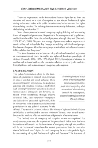 218
Conflicted Democracies and Gendered Violence
There are requirements under international human rights law to limit the
duration and extent of a state of exception, to not violate fundamental rights
during such a state, and to make public the existence of such a state and that rights
that are being curtailed. Yet such requirements are routinely dishonored, and espe-
cially during an infraction.616
States of exception and states of emergency employ differing and intersecting
forms of biopolitical governance. Biopolitics is the management of populations,
and individuals within them, for political purposes, through biopower (Foucault,
1978: 139-45, 2008). Biopower as a strategy of governance seeks to augment eco-
nomic utility and political docility through normalizing individuals and groups.
Furthermore, biopower identifies some groups as assimilable and others as inassim-
ilable and therefore dangerous.617
The form, function, and architecture of gendered and sexualized aggression
as pronouncements of power in conflict and upheaval illuminate genealogies of
violence (Foucault, 1972, 1977, 1979; Zipfel, 2013). Genealogies of violence in
conflict and upheaval evidence the normative relations between gender and vio-
lence that foster and sustain states of emergency and exception.
Exemplification
The Indian Constitution allows for the decla-
ration of emergency in times of crisis, recurrent
in sites of conflict and social upheaval. These
crises are frequently accompanied by spectacular
gendered and sexualized violence. The effects of
such seemingly temporary conditions (states of
violence and of emergency) are, however, sus-
tained. When unaddressed through effective
structural shifts, these temporary emergencies
are facilitative of protracted legal battles, shifts
in subjectivity, social alienation and diminished
participation in the political economy for the
affected. They result in cycles of violence. The history of upheaval in both Gujarat
and Odisha, as underscored in previous sections of the text, attest to such turbu-
lence and its resultant effect on minorities and processes of minoritization.
The (Indian) states of emergency and exception are not so exceptional. For
nearly seventy years now, the response of the postcolonial Indian state has been
inconsistent with respect to the imposition of emergency through the presiden-
tial decree. In areas of internal conflict, central governments have, in contradic-
tion of individual states’ rights, declared emergency for successive periods, legal-
ly contravening of myriad fundamental rights and freedoms.618
In instances of
As the imagined and actual
threat of the next event of
oncoming violence looms,
public silence regarding what
occurred and what is lurking
beneath the surface grows,
exacerbating the possibility of
the next violence.
 