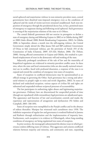 219
Section III. Part Three: The Right to Heal
social upheaval and majoritarian violence in non-minority prevalent states, central
governments have dissolved state-imposed emergency even as the conditions of
upheaval and the needs of victim-survivors remained unaddressed. Such non-im-
position of emergency through the presidential decree has, in fact, permitted states
of emergency to suppurate during and following social upheaval. Such governance
is unseeing of the majoritarian relations of the state to it’s Others.
The central (federal) government did not exercise its prerogative to declare a
state of emergency during and following Gujarat in 2002 or in Odisha during 2007
or 2008 (India Abroad, 2008; British Broadcasting Corporation, 2002). In Odisha
2008, in September, almost a month into the still-ongoing violence, the Central
Government simply alerted the (Biju Janata Dal and BJP-coalition) Government
of Orissa to halt communal violence, per the provisions of Article 355 of the
Constitution of India (Chatterji, 2009: 325-326; Mathew, 2008; The Tribune,
2008). Among affected communities in Gujarat and Odisha, this resulted in a pro-
found misplacement of trust in the democratic will and working of the state.
Adjacently, prolonged curtailment of the rule of law and the materiality of
biopolitical regulation are evidenced in minority-prevalent conflict areas. In these
sites, where the state and local communities (who are also usually national minori-
ties) are in conflict, faced with profound dissension, a response of the state is to
expand and extend the condition of emergency into states of exception.
States of exception in conflicted democracies may be operationalized as an
official strategy in governing the Other. Such governance has a strong and adver-
sarial relation to people’s right to resist and revolt (Agamben, 2002). In states of
declared and undeclared exception, various aspects of civilian life and rights are
subsumed and suspended without reciprocal processes of accountability.
The law participates in authorizing rights abuses and legitimating majoritar-
ian governance. Ordinary laws are discontinued for unspecified periods of time
(though not repudiated) while extraordinary legal provisions are adjudicated upon.
The appearance and function of law and securitization controls and masks the
experience and representation of antagonism and dysfunction (Ní Aoláin and
Campbell, 2005: 188-189).
States of exception were exemplified in the Punjab conflict and in the absence
of redress thereafter. Manipur has witnessed such curtailment since 1958. The
indefinite suspension of regular law and governance is rendered habitual in Jammu
and Kashmir through militarization and the implementation of impunity laws.
Furthermore, such exception is in evidence in Chhattisgarh, where long-standing
conditions of emergency are being regularized into states of exception.
In prior sections, the monograph substantiated the distinct ways in which gov-
ernance endows differing states of violence. This aggravates and cements conflicted
relations between majority and minority, and community and state, expanding
 