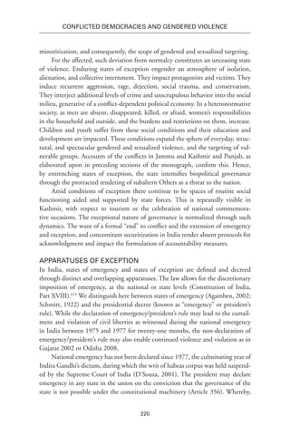 220
Conflicted Democracies and Gendered Violence
minoritization, and consequently, the scope of gendered and sexualized targeting.
For the affected, such deviation from normalcy constitutes an unceasing state
of violence. Enduring states of exception engender an atmosphere of isolation,
alienation, and collective internment. They impact protagonists and victims. They
induce recurrent aggression, rage, dejection, social trauma, and conservatism.
They interject additional levels of crime and unscrupulous behavior into the social
milieu, generative of a conflict-dependent political economy. In a heteronormative
society, as men are absent, disappeared, killed, or afraid, women’s responsibilities
in the household and outside, and the burdens and restrictions on them, increase.
Children and youth suffer from these social conditions and their education and
development are impacted. These conditions expand the sphere of everyday, struc-
tural, and spectacular gendered and sexualized violence, and the targeting of vul-
nerable groups. Accounts of the conflicts in Jammu and Kashmir and Punjab, as
elaborated upon in preceding sections of the monograph, confirm this. Hence,
by entrenching states of exception, the state intensifies biopolitical governance
through the protracted rendering of subaltern Others as a threat to the nation.
Amid conditions of exception there continue to be spaces of routine social
functioning aided and supported by state forces. This is repeatedly visible in
Kashmir, with respect to tourism or the celebration of national commemora-
tive occasions. The exceptional nature of governance is normalized through such
dynamics. The want of a formal “end” to conflict and the extension of emergency
and exception, and concomitant securitization in India render absent protocols for
acknowledgment and impact the formulation of accountability measures.
Apparatuses of Exception
In India, states of emergency and states of exception are defined and decreed
through distinct and overlapping apparatuses. The law allows for the discretionary
imposition of emergency, at the national or state levels (Constitution of India,
Part XVIII).619
We distinguish here between states of emergency (Agamben, 2002;
Schmitt, 1922) and the presidential decree (known as “emergency” or president’s
rule). While the declaration of emergency/president’s rule may lead to the curtail-
ment and violation of civil liberties as witnessed during the national emergency
in India between 1975 and 1977 for twenty-one months, the non-declaration of
emergency/president’s rule may also enable continued violence and violation as in
Gujarat 2002 or Odisha 2008.
National emergency has not been declared since 1977, the culminating year of
Indira Gandhi’s dictum, during which the writ of habeas corpus was held suspend-
ed by the Supreme Court of India (D’Souza, 2001). The president may declare
emergency in any state in the union on the conviction that the governance of the
state is not possible under the constitutional machinery (Article 356). Whereby,
 