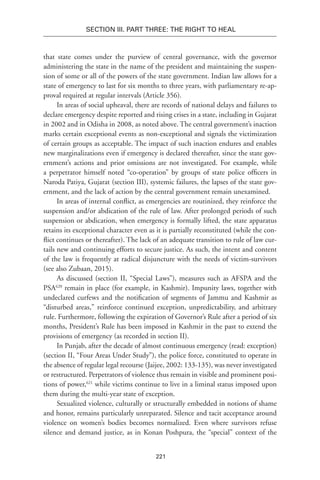 221
Section III. Part Three: The Right to Heal
that state comes under the purview of central governance, with the governor
administering the state in the name of the president and maintaining the suspen-
sion of some or all of the powers of the state government. Indian law allows for a
state of emergency to last for six months to three years, with parliamentary re-ap-
proval required at regular intervals (Article 356).
In areas of social upheaval, there are records of national delays and failures to
declare emergency despite reported and rising crises in a state, including in Gujarat
in 2002 and in Odisha in 2008, as noted above. The central government’s inaction
marks certain exceptional events as non-exceptional and signals the victimization
of certain groups as acceptable. The impact of such inaction endures and enables
new marginalizations even if emergency is declared thereafter, since the state gov-
ernment’s actions and prior omissions are not investigated. For example, while
a perpetrator himself noted “co-operation” by groups of state police officers in
Naroda Patiya, Gujarat (section III), systemic failures, the lapses of the state gov-
ernment, and the lack of action by the central government remain unexamined.
In areas of internal conflict, as emergencies are routinized, they reinforce the
suspension and/or abdication of the rule of law. After prolonged periods of such
suspension or abdication, when emergency is formally lifted, the state apparatus
retains its exceptional character even as it is partially reconstituted (while the con-
flict continues or thereafter). The lack of an adequate transition to rule of law cur-
tails new and continuing efforts to secure justice. As such, the intent and content
of the law is frequently at radical disjuncture with the needs of victim-survivors
(see also Zubaan, 2015).
As discussed (section II, “Special Laws”), measures such as AFSPA and the
PSA620
remain in place (for example, in Kashmir). Impunity laws, together with
undeclared curfews and the notification of segments of Jammu and Kashmir as
“disturbed areas,” reinforce continued exception, unpredictability, and arbitrary
rule. Furthermore, following the expiration of Governor’s Rule after a period of six
months, President’s Rule has been imposed in Kashmir in the past to extend the
provisions of emergency (as recorded in section II).
In Punjab, after the decade of almost continuous emergency (read: exception)
(section II, “Four Areas Under Study”), the police force, constituted to operate in
the absence of regular legal recourse (Jaijee, 2002: 133-135), was never investigated
or restructured. Perpetrators of violence thus remain in visible and prominent posi-
tions of power,621
while victims continue to live in a liminal status imposed upon
them during the multi-year state of exception.
Sexualized violence, culturally or structurally embedded in notions of shame
and honor, remains particularly unreparated. Silence and tacit acceptance around
violence on women’s bodies becomes normalized. Even where survivors refuse
silence and demand justice, as in Konan Poshpura, the “special” context of the
 