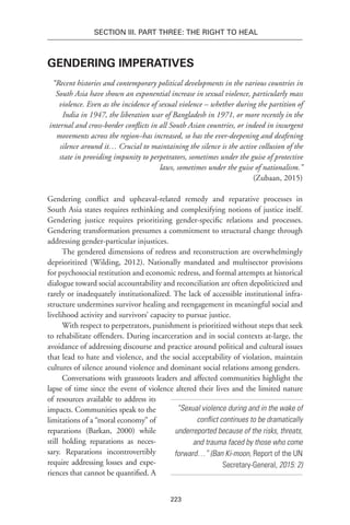 223
Section III. Part Three: The Right to Heal
Gendering Imperatives
“Recent histories and contemporary political developments in the various countries in
South Asia have shown an exponential increase in sexual violence, particularly mass
violence. Even as the incidence of sexual violence – whether during the partition of
India in 1947, the liberation war of Bangladesh in 1971, or more recently in the
internal and cross-border conflicts in all South Asian countries, or indeed in insurgent
movements across the region–has increased, so has the ever-deepening and deafening
silence around it… Crucial to maintaining the silence is the active collusion of the
state in providing impunity to perpetrators, sometimes under the guise of protective
laws, sometimes under the guise of nationalism.”
(Zubaan, 2015)
Gendering conflict and upheaval-related remedy and reparative processes in
South Asia states requires rethinking and complexifying notions of justice itself.
Gendering justice requires prioritizing gender-specific relations and processes.
Gendering transformation presumes a commitment to structural change through
addressing gender-particular injustices.
The gendered dimensions of redress and reconstruction are overwhelmingly
deprioritized (Wilding, 2012). Nationally mandated and multisector provisions
for psychosocial restitution and economic redress, and formal attempts at historical
dialogue toward social accountability and reconciliation are often depoliticized and
rarely or inadequately institutionalized. The lack of accessible institutional infra-
structure undermines survivor healing and reengagement in meaningful social and
livelihood activity and survivors’ capacity to pursue justice.
With respect to perpetrators, punishment is prioritized without steps that seek
to rehabilitate offenders. During incarceration and in social contexts at-large, the
avoidance of addressing discourse and practice around political and cultural issues
that lead to hate and violence, and the social acceptability of violation, maintain
cultures of silence around violence and dominant social relations among genders.
Conversations with grassroots leaders and affected communities highlight the
lapse of time since the event of violence altered their lives and the limited nature
of resources available to address its
impacts. Communities speak to the
limitations of a “moral economy” of
reparations (Barkan, 2000) while
still holding reparations as neces-
sary. Reparations incontrovertibly
require addressing losses and expe-
riences that cannot be quantified. A
“Sexual violence during and in the wake of
conflict continues to be dramatically
underreported because of the risks, threats,
and trauma faced by those who come
forward…” (Ban Ki-moon, Report of the UN
Secretary-General, 2015: 2)
 
