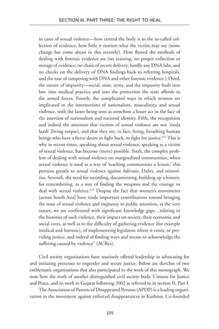 225
Section III. Part Three: The Right to Heal
in cases of sexual violence—how central the body is to the so-called col-
lection of evidence, how little it matters what the victim may say (some
change has come about in this recently). How flawed the methods of
dealing with forensic evidence are (no training, no proper collection or
storage of evidence, no chain of secure delivery, hardly any DNA labs, and
no checks on the delivery of DNA findings back to referring hospitals,
and the ease of tampering with DNA and other forensic evidence.) Third,
the nature of impunity—social, state, army, and the impunity built into
law, into medical practice and into the protection the state affords to
the armed forces. Fourth, the complicated ways in which women are
implicated in the intersections of nationalism, masculinity, and sexual
violence, with the latter being seen as somehow a lesser act in the face of
the assertion of nationalism and national identity. Fifth, the recognition
and indeed the assertion that victims of sexual violence are not ‘zinda
laash’ [living corpse], and that they are, in fact, living, breathing human
beings who have a fierce desire to fight back, to fight for justice.622
This is
why in recent times, speaking about sexual violence, speaking as a victim
of sexual violence, has become (more) possible. Sixth, the complex prob-
lem of dealing with sexual violence on marginalized communities, when
sexual violence is used as a way of ‘teaching communities a lesson,’ this
pertains greatly to sexual violence against Adivasis, Dalits, and minori-
ties. Seventh, the need for recording, documenting, building up a history,
for remembering, as a way of finding the weapons and the courage to
deal with sexual violence.623
Despite the fact that women’s movements
[across South Asia] have made important contributions toward bringing
the issue of sexual violence and impunity to public attention, at the very
outset, we are confronted with significant knowledge gaps…relating to
the histories of such violence, their impact on society, their economic and
social costs, as well as to the difficulty of gathering evidence (for example
medical and forensic), of implementing legislaton where it exists, or pro-
viding justice, and indeed of finding ways and means to acknowledge the
suffering caused by violence” (ACRes).
Civil society organizations have routinely offered leadership in advocating for
and initiating processes to engender and secure justice. Below are sketches of two
emblematic organizations that also participated in the work of this monograph. We
note here the work of another distinguished civil society body, Citizens for Justice
and Peace, and its work in Gujarat following 2002 as referred to in section II, Part I.
The Association of Parents of Disappeared Persons (APDP) is a leading organi-
zation in the movement against enforced disappearances in Kashmir. Co-founded
 