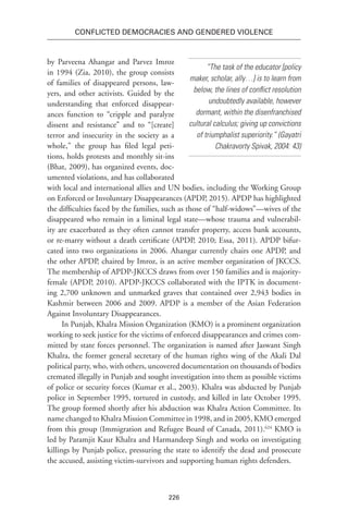 226
Conflicted Democracies and Gendered Violence
by Parveena Ahangar and Parvez Imroz
in 1994 (Zia, 2010), the group consists
of families of disappeared persons, law-
yers, and other activists. Guided by the
understanding that enforced disappear-
ances function to “cripple and paralyze
dissent and resistance” and to “[create]
terror and insecurity in the society as a
whole,” the group has filed legal peti-
tions, holds protests and monthly sit-ins
(Bhat, 2009), has organized events, doc-
umented violations, and has collaborated
with local and international allies and UN bodies, including the Working Group
on Enforced or Involuntary Disappearances (APDP, 2015). APDP has highlighted
the difficulties faced by the families, such as those of “half-widows”—wives of the
disappeared who remain in a liminal legal state—whose trauma and vulnerabil-
ity are exacerbated as they often cannot transfer property, access bank accounts,
or re-marry without a death certificate (APDP, 2010; Essa, 2011). APDP bifur-
cated into two organizations in 2006. Ahangar currently chairs one APDP, and
the other APDP, chaired by Imroz, is an active member organization of JKCCS.
The membership of APDP-JKCCS draws from over 150 families and is majority-
female (APDP, 2010). APDP-JKCCS collaborated with the IPTK in document-
ing 2,700 unknown and unmarked graves that contained over 2,943 bodies in
Kashmir between 2006 and 2009. APDP is a member of the Asian Federation
Against Involuntary Disappearances.
In Punjab, Khalra Mission Organization (KMO) is a prominent organization
working to seek justice for the victims of enforced disappearances and crimes com-
mitted by state forces personnel. The organization is named after Jaswant Singh
Khalra, the former general secretary of the human rights wing of the Akali Dal
political party, who, with others, uncovered documentation on thousands of bodies
cremated illegally in Punjab and sought investigation into them as possible victims
of police or security forces (Kumar et al., 2003). Khalra was abducted by Punjab
police in September 1995, tortured in custody, and killed in late October 1995.
The group formed shortly after his abduction was Khalra Action Committee. Its
name changed to Khalra Mission Committee in 1998, and in 2005, KMO emerged
from this group (Immigration and Refugee Board of Canada, 2011).624
KMO is
led by Paramjit Kaur Khalra and Harmandeep Singh and works on investigating
killings by Punjab police, pressuring the state to identify the dead and prosecute
the accused, assisting victim-survivors and supporting human rights defenders.
“The task of the educator [policy
maker, scholar, ally…] is to learn from
below, the lines of conflict resolution
undoubtedly available, however
dormant, within the disenfranchised
cultural calculus; giving up convictions
of triumphalist superiority.” (Gayatri
Chakravorty Spivak, 2004: 43)
 