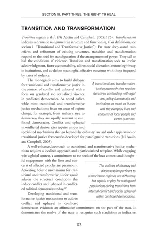 227
Section III. Part Three: The Right to Heal
Transition and Transformation
Transition signals a shift (Ní Aoláin and Campbell, 2005: 173). Transformation
indicates a dramatic realignment in structure and functioning. (For definitions, see
section I, “Transitional and Transformative Justice”). Far more deep-seated than
reform and refinement of existing structures, transition and transformation
respond to the need for transfiguration of the arrangements of power. They call to
halt the conditions of violence. Transition and transformation seek to invoke
acknowledgment, foster accountability, address social alienation, restore legitimacy
in institutions, and co-define meaningful, effective outcomes with those impacted
by states of violence.
The monograph aims to build dialogue
for transitional and transformative justice in
the context of conflict and upheaval with a
focus on gendered and sexualized violence
in conflicted democracies. As noted earlier,
while most transitional and transformative
justice mechanisms focus on areas of regime
change, for example, from military rule to
democracy, they are equally relevant to con-
flicted democracies. Conflict and upheaval
in conflicted democracies require unique and
specialized mechanisms that go beyond the ordinary law and order apparatuses or
transitional justice frameworks developed for paradigmatic transitions (Ní Aoláin
and Campbell, 2005).
A well-enhanced approach to transitional and transformative justice mecha-
nisms requires a localized approach and a particularized template. While engaging
with a global context, a commitment to the needs of the local context and thought-
ful engagement with the lives and con-
cerns of affected peoples are paramount.
Activating holistic mechanisms for tran-
sitional and transformative justice would
address the structural conditions that
induce conflict and upheaval in conflict-
ed political democracies today.625
Developing transitional and trans-
formative justice mechanisms to address
conflict and upheaval in conflicted
democracies evidences an affirmative commitment on the part of the state. It
demonstrates the resolve of the state to recognize such conditions as indicative
A transitional and transformative
justice approach thus requires
iteratively contending with legal
and policy frameworks and
institutions as much as it does
with the everyday lives and
concerns of local people and
victim-survivors.
The realities of disarray and
dispossession pertinent to
authoritarian regimes are differently
but equally at play for subjugated
populations during transitions from
internal conflict and social upheaval
within conflicted democracies.
 