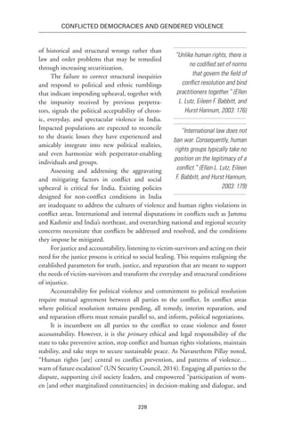 228
Conflicted Democracies and Gendered Violence
of historical and structural wrongs rather than
law and order problems that may be remedied
through increasing securitization.
The failure to correct structural inequities
and respond to political and ethnic rumblings
that indicate impending upheaval, together with
the impunity received by previous perpetra-
tors, signals the political acceptability of chron-
ic, everyday, and spectacular violence in India.
Impacted populations are expected to reconcile
to the drastic losses they have experienced and
amicably integrate into new political realities,
and even harmonize with perpetrator-enabling
individuals and groups.
Assessing and addressing the aggravating
and mitigating factors in conflict and social
upheaval is critical for India. Existing policies
designed for non-conflict conditions in India
are inadequate to address the cultures of violence and human rights violations in
conflict areas. International and internal disputations in conflicts such as Jammu
and Kashmir and India’s northeast, and overarching national and regional security
concerns necessitate that conflicts be addressed and resolved, and the conditions
they impose be mitigated.
For justice and accountability, listening to victim-survivors and acting on their
need for the justice process is critical to social healing. This requires realigning the
established parameters for truth, justice, and reparation that are meant to support
the needs of victim-survivors and transform the everyday and structural conditions
of injustice.
Accountability for political violence and commitment to political resolution
require mutual agreement between all parties to the conflict. In conflict areas
where political resolution remains pending, all remedy, interim reparation, and
and reparation efforts must remain parallel to, and inform, political negotiations.
It is incumbent on all parties to the conflict to cease violence and foster
accountability. However, it is the primary ethical and legal responsibility of the
state to take preventive action, stop conflict and human rights violations, maintain
stability, and take steps to secure sustainable peace. As Navanethem Pillay noted,
“Human rights [are] central to conflict prevention, and patterns of violence…
warn of future escalation” (UN Security Council, 2014). Engaging all parties to the
dispute, supporting civil society leaders, and empowered “participation of wom-
en [and other marginalized constituencies] in decision-making and dialogue, and
“Unlike human rights, there is
no codified set of norms
that govern the field of
conflict resolution and bind
practitioners together.” (Ellen
L. Lutz, Eileen F. Babbitt, and
Hurst Hannum, 2003: 176)
“International law does not
ban war. Consequently, human
rights groups typically take no
position on the legitimacy of a
conflict.” (Ellen L. Lutz, Eileen
F. Babbitt, and Hurst Hannum,
2003: 179)
 