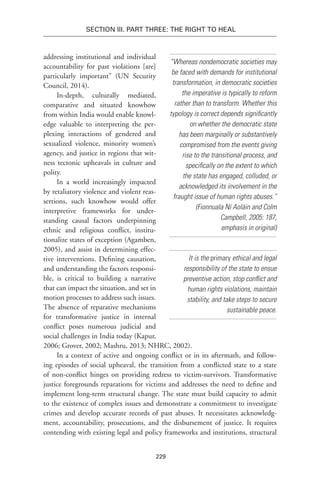 229
Section III. Part Three: The Right to Heal
addressing institutional and individual
accountability for past violations [are]
particularly important” (UN Security
Council, 2014).
In-depth, culturally mediated,
comparative and situated knowhow
from within India would enable knowl-
edge valuable to interpreting the per-
plexing interactions of gendered and
sexualized violence, minority women’s
agency, and justice in regions that wit-
ness tectonic upheavals in culture and
polity.
In a world increasingly impacted
by retaliatory violence and violent reas-
sertions, such knowhow would offer
interpretive frameworks for under-
standing causal factors underpinning
ethnic and religious conflict, institu-
tionalize states of exception (Agamben,
2005), and assist in determining effec-
tive interventions. Defining causation,
and understanding the factors responsi-
ble, is critical to building a narrative
that can impact the situation, and set in
motion processes to address such issues.
The absence of reparative mechanisms
for transformative justice in internal
conflict poses numerous judicial and
social challenges in India today (Kapur,
2006; Grover, 2002; Mashru, 2013; NHRC, 2002).
In a context of active and ongoing conflict or in its aftermath, and follow-
ing episodes of social upheaval, the transition from a conflicted state to a state
of non-conflict hinges on providing redress to victim-survivors. Transformative
justice foregrounds reparations for victims and addresses the need to define and
implement long-term structural change. The state must build capacity to admit
to the existence of complex issues and demonstrate a commitment to investigate
crimes and develop accurate records of past abuses. It necessitates acknowledg-
ment, accountability, prosecutions, and the disbursement of justice. It requires
contending with existing legal and policy frameworks and institutions, structural
It is the primary ethical and legal
responsibility of the state to ensue
preventive action, stop conflict and
human rights violations, maintain
stability, and take steps to secure
sustainable peace.
“Whereas nondemocratic societies may
be faced with demands for institutional
transformation, in democratic societies
the imperative is typically to reform
rather than to transform. Whether this
typology is correct depends significantly
on whether the democratic state
has been marginally or substantively
compromised from the events giving
rise to the transitional process, and
specifically on the extent to which
the state has engaged, colluded, or
acknowledged its involvement in the
fraught issue of human rights abuses.”
(Fionnuala Ní Aoláin and Colm
Campbell, 2005: 187,
emphasis in original)
 