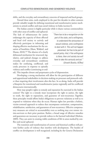230
Conflicted Democracies and Gendered Violence
shifts, and the everyday and extraordinary concerns of impacted and local groups.
Toward these aims, tools employed in the past few decades in other contexts
provide valuable insight for defining transitional and transformative justice mech-
anisms to armed conflict and mass social violence in India (section I).
The Indian context is highly particular while it shares various commonalities
with other areas of conflict and upheaval.
The lack of infrastructure for justice
endamages the capacity of those affected
and local civil society to actively and
effectively participate in informing and
shaping effective mechanisms for the ces-
sation of hostilities (Shaw, Waldorf, and
Hazan, 2010).626
The absence of a clearly
delineated mechanism for structural, leg-
islative, and judicial changes to address
everyday and extraordinary conditions
makes for confusing, conflictual, and
costly processes in response to episodic
violence and conflict (continuing or end-
ed). This impedes closure and perpetuates cycles of dispossession.
Developing a strong mechanism will allow for the participation of different
and oppositional stakeholders in decision-making on processes and protocols rath-
er than requiring their involvement after-the-fact. In so doing, India will provide
a blueprint for transitional and transformative justice regionally and for conflicted
democracies internationally.
How may people’s rights to remedy and reparation be exercised in the Indian
context? The right to a remedy must incorporate the right to justice, the right
to truth, the right to reparations, and guarantee of non-recurrence. Together,
these principles would affirm India’s obligations to prevent violations as well as to
respond to violations when they do occur. Human rights law provides a holistic,
victim-centered approach to redress that encompasses restitution, compensation,
rehabilitation, satisfaction, and guarantees of non-recurrence. Effective compensa-
tory measures are critical to accountability even as nothing may ever restore vic-
tim-survivors to their prior position. Rather, a broad range of effective remedies
and guarantees are necessary to provide redress to the harmed individual (Shelton,
2009). They can assist in creating viable conditions of life in areas marked by con-
flict and social upheaval.
The transition and transformation of current and historical conflicts will pre-
vent further cycles of violence that interfere with development. The burden of
conflict on development is well recognized, including by the Geneva Declaration
“There has to be a recognition on the
part of the state, and a willingness,
to understand the seriousness of
sexual violence, and a willingness
to deal with it. This will not happen
piecemeal, but has to be part of
overall policy. And, if the willingness
is there, then civil society too will
have to take this seriously and act.”
(Urvashi Butalia, ACRes) 
 